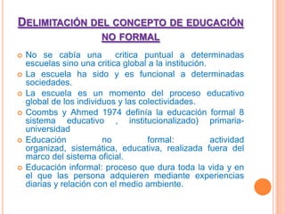 Delimitación del concepto de educación no formalNo se cabía una  critica puntual a determinadas escuelas sino una critica global a la institución.La escuela ha sido y es funcional a determinadas sociedades.La escuela es un momento del proceso educativo  global de los individuos y las colectividades.Coombs y Ahmed 1974 definía la educación formal 8 sistema educativo , institucionalizado) primaria- universidadEducación no formal: actividad organizad, sistemática, educativa, realizada fuera del marco del sistema oficial.Educación informal: proceso que dura toda la vida y en el que las persona adquieren mediante experiencias diarias y relación con el medio ambiente.