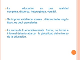 La  educación es una realidad compleja, dispersa, heterogénea, versátil.Se impone establecer clases , diferenciarlas según tipos, es decir parcelarlasLa suma de lo educativamente  formal, no formal e informal debería abarcar  la globalidad del universo de la educación.