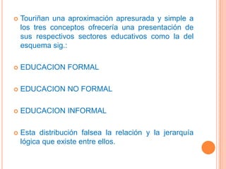 Touriñan una aproximación apresurada y simple a los tres conceptos ofrecería una presentación de sus respectivos sectores educativos como la del esquema sig.:EDUCACION FORMALEDUCACION NO FORMAL EDUCACION INFORMALEsta distribución falsea la relación y la jerarquía lógica que existe entre ellos.