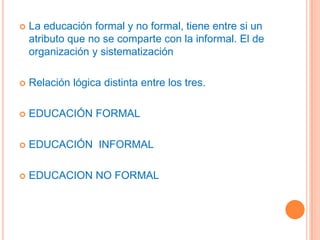 La educación formal y no formal, tiene entre si un atributo que no se comparte con la informal. El de organización y sistematizaciónRelación lógica distinta entre los tres.EDUCACIÓNFORMALEDUCACIÓN  INFORMALEDUCACION NO FORMAL