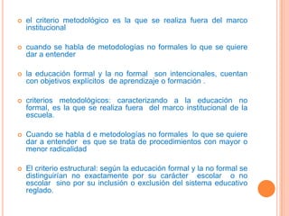 el criterio metodológico es la que se realiza fuera del marco institucional cuando se habla de metodologías no formales lo que se quiere dar a entenderla educación formal y la no formal  son intencionales, cuentan con objetivos explícitos  de aprendizaje o formación .criterios metodológicos: caracterizando a la educación no formal, es la que se realiza fuera  del marco institucional de la  escuela.Cuando se habla d e metodologías no formales  lo que se quiere dar a entender  es que se trata de procedimientos con mayor o menor radicalidadEl criterio estructural: según la educación formal y la no formal se distinguirían no exactamente por su carácter  escolar  o no escolar  sino por su inclusión o exclusión del sistema educativo reglado.