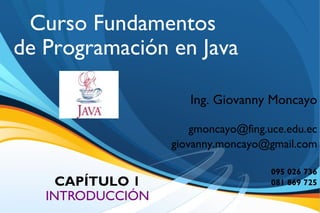 Curso Fundamentos
de Programación en Java

                           Ing. Giovanny Moncayo

                            gmoncayo@fing.uce.edu.ec
                        giovanny.moncayo@gmail.com

                                           095 026 736
     CAPÍTULO 1                            081 869 725
   INTRODUCCIÓN
             29/11/09
 