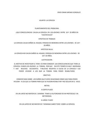                                                                                                                 ERICK OMAR ARENAS GONZALEZ                                      <br />ASUNTO: LA CERVEZA<br />PLANTEAMIENTO DEL PROBLEMA:<br />¿QUE CONCECUENCIAS  CAUSA LA CERVEZA  EN  LOS JOVENES  ENTRE  18 Y  20 AÑOS EN TLACHICHUCA?<br />HIPOTESIS DE TRABAJO:<br />LA CERVEZA CAUSA DAÑOS AL HIGADO, PERDIDA DE MEMORIA ENTRE LOS JOVENES   DE 18 Y 20 AÑOS.<br />HIPOTESIS NULA:<br />LA CERVEZA NO CAUSA DAÑOS AL HIGADO, PERDIDA DE MEMORIA ENTRE LOS JOVENES   DE 18 Y 20 AÑOS.<br />JUSTIFICACION:<br />EL MOTIVO DE INVESTIGAR EL TEMA  ES PARA CONOCER  LAS CONCECUENCIAS QUE TIENE LA CERVEZA  CUNDO LOS JOVENES  LA  TOMAN,  POR QUE    EN ESTE TIEMPO ES MUY  INGERIADA Y   HAY      MUCHOS     ACCIDENTES     Y MUCHAS   MUERTES  A  CAUSA  DE  LA  CERVEZA  Y  ASI  PODER    AYUDAR    A   LOS   QUE   LA   TOMAN    PARA   PODER    REABILITARSE.<br />OBJETIVO:<br />CONOCER MAS SOBRE  LOS DAÑOS QUE PUEDE OCACIONAR COMO HASI PARA PODER   AYUDAR   A LOS QUE LA TOMAN PARA QUE SE PUEDAN REABILITAR Y NO SEGUIR EN EL  VICIO.<br />METAS:<br />A CORTO PLAZO<br />EN UN LAPZO NO MAYOR DE 1 SEMANA  TENER LA AUTORIZADO DE MI PROTOCOLO  EN  METODOGIA.<br />A LARGO  PLAZO<br />EN UN LAPZO DE NO MAYOR DE 7 SEMANAS SABER TODO  SOBRE LA SERVEZA<br />CAPITULO 1<br />Planteamiento del problema<br />¿QUE CONCECUENCIAS  CAUSA LA CERVEZA  EN  LOS JOVENES  ENTRE  18 Y  20 AÑOS EN TLACHICHUCA?<br />Asunto<br />La cerveza<br />Contexto<br />Localización<br />El municipio de Tlachichuca se localiza en la parte centro-este del estado de Puebla. Sus coordenadas geográficas son los paralelos 19º 01' 36quot;
 y 19º 19' 54quot;
 de latitud norte y los meridianos 97º 10' 24quot;
 Y 97º 30' 18quot;
 de longitud occidental. <br />Colinda al norte con Guadalupe Victoria, al sur con Chalchicomula y Atzitzintla, al este con el estado de Veracruz, Quimixtlán y Chilchotla y al oeste con Aljojuca y San Nicolás Buenos Aires.<br />Tiene una superficie de 459.25 kilómetros cuadrados que lo ubica en el lugar 12 con respecto a los demás municipios del Estado.<br />Población<br />De acuerdo al conteo de población de 1995 del INEGI, el municipio cuenta con 26,366 habitantes, siendo 13,196 hombres y 13,170 mujeres, con una densidad de población de 57 habitantes por kilómetro cuadrado; teniendo una tasa de crecimiento anual de 2.82%. Se estima que para el año 2000 la población sea de 35,810 calculándose una densidad de población de 78 habitantes por kilómetro cuadrado. <br />Con respecto a marginación tiene un índice de -0.010. Esto quiere decir que su grado de marginación es media, por lo que ocupa el lugar 149 con respecto al resto del Estado. <br />Tiene una tasa de natalidad de 30.2%; una tasa de mortalidad de 4.3% y una tasa de mortalidad infantil de 30.3%. <br />Descripción<br />Tlachichuca, se deriva de las palabras náhuatl tlachichiuhi-qui: artesano; y can: lugar; que significa: Lugar de artesanos. Puede también haberse formado por: tlalli: tierra, chichiuhqui: el que trabaja o hace algo, derivado de chihua: hacer, y can: lugar, quot;
Lugar de los que trabajan mucho la tierraquot;
. Otros dicen que se forma de tlalli: tierra; xoxoctlic: cosa verde; y can: lugar, de lo cual resulta: tla-xoxo-can trasformado en Tlachichuca que significa: quot;
Lugar de tierra verdequot;
. En lengua totonaca se interpreta como: quot;
Lugar donde brotan lágrimasquot;
. <br />Historia<br />Los primeros pobladores de la región de Tlachichuca, fueron asentamientos humanos de totonacos y nahuas; donde se refugiaron en las faldas del volcán Citlaltépetl (Cerro de la Estrella). <br />Después de la conquista de México, fue controlada por los españoles, convirtiéndose en un pueblo colonial, este lugar adquiere el nombre de  Santa María de la Peña Tlachichuca. En mayo de 1807 los lugareños solicitan al Virrey procurador de la municipalidad de Tepeaca a la cual pertenecía, la formación del fundo legal de Tlachichuca, quitando el nombre de Santa María de la Peña Tlachichuca. <br />Perteneció al antiguo distrito de Chalchicomula y en 1895 por decreto del supremo gobierno se nombra como municipio libre, quedando solamente el nombre de Tlachichuca. <br />Servicios<br />Salud<br />El municipio tiene un total de 7 unidades médicas, las cuales son de asistencia social, una del IMSS Solidaridad y 6 de SS, éstas proporcionan servicio a una población de 18,876 usuarios. Cada unidad médica es atendida por un médico, 3 enfermeras y un dentista. Además tiene 11 casas de salud, atendidas por auxiliares de enfermería de la misma comunidad. <br />Educación<br />En 1997, el municipio tiene un total de 70 planteles educativos, de los cuales 23 son de enseñanza preescolar con 1,121 alumnos; 3 preescolares de la CONAFE con 20 alumnos; 23 de nivel primaria formal con 5,061 alumnos; 4 primarias de la CONAFE con 77 alumnos; 16 de nivel secundaria con 1,233 alumnos y un bachillerato con 224 alumnos. <br />Además cuenta con 2 escuelas particulares, una preescolar y una primaria con 193 alumnos. <br />Carreteras<br />Cuenta con la carretera estatal de Ciudad Serdán-Tlachichuca-Guadalupe Victoria, entroncando con la carretera federal a Veracruz, así como una carretera estatal procedente de San Salvador el Seco y que pasa por San Nicolás Buenos Aires, entra al municipio por el suroeste y llega a la cabecera municipal. <br />De estas carreteras, parten otras carreteras secundarias, que comunican a la junta auxiliar Paso Nacional y otras localidades, el resto de las poblaciones se comunican con caminos de terracería y en algunos casos sólo se cuenta con brechas.<br />Servicios<br />Se dispone de 3 hoteles, 4 restaurantes, 3 fondas, peluquerías, carpinterías, herrerías, taxis, gasolinería, reparación de automóviles y camiones y correo. <br />Actividad económica<br />Producción<br />Agricultura <br />El municipio produce los siguientes granos: maíz, avena, trigo frijol, haba, arbejón y girasol, en cuanto a las hortalizas se cultiva la papa, en fruticultura es la manzana, pera y la ciruela. <br />Ganadería <br />El municipio cuenta con ganado de traspatio entre los que destacan el bovino, caprino, porcino, equino, mular, asnal y aves de corral. <br />Que consume<br />Todo lo que ellos producen como el maíz, frijol, haba, chícharo y frutas etc. <br />Quienes consumen<br />Todos los habitantes de este municipio<br />Recursos naturales<br />Cuenta con minas de tepecil, éstas se encuentran en las comunidades de El Paso Nacional a 5 kilómetros de la cabecera; Emancipación Quetzalapa a 4.5 kilómetros de la cabecera; San José La Capilla a 8.5 kilómetros de la cabecera; Santa Cruz Buenavista a 9 kilómetros de la cabecera. <br />Bancos de arena. Estos se encuentran en las comunidades de San Miguel Zoapan a 8 kilómetros de la cabecera; Manuel Erasto Avalos a 7 kilómetros de la cabecera; Guadalupe Libertad a 5 kilómetros de la cabecera; Alamos Tepetitlán a 17 kilómetros de la cabecera; Santa Rosa Tepetitlán a 17 kilómetros de la cabecera y en la misma cabecera en Tlachichuca lo que hoy se llama José María Morelos a 5 kilómetros de la cabecera. <br />Bancos de grava roja. Se encuentran en las comunidades de José María Morelos a 5 kilómetros de la cabecera y en el cerro de Zimatapec.  <br />Además se explotan árboles para leña y madera. <br />Características del uso del suelo <br />Se identifican suelos pertenecientes a seis grupos: <br />Andosol: ocupa una extensa área al oriente cubriendo las últimas estribaciones occidentales de la sierra de Quimixtlán y del Citlaltépetl. Litosol: ocupan la cumbre del Citlaltépetl, el conjunto montañoso de Horno Continuo y los picos gemelos de las Derrumbadas. Feozem: se presenta en las últimas estribaciones septentrionales y orientales de Las Derrumbadas; presenta fase gravosa (fragmentos de roca o tepetate menores de 7.5 centímetros de diámetro en el suelo). Fluvisol: se localizan en las áreas planas localizadas inmediatamente al sur de Las Derrumbadas; presenta fase gravosa. Solonchak: ocupa un área reducida al suroeste de Las Derrumbadas. Regosol: es el suelo predominante, ocupa la mayor parte de las zonas planas del municipio, así como las estribaciones intermedias del Citlaltépetl. <br />Delimitación<br />QUE CONCECUENCIAS  CAUSA LA CERVEZA  EN  LOS JOVENES  ENTRE  18 Y  20 AÑOS EN TLACHICHUCA<br />INFLUENCIABAJA AUTO ESTIMA ALTAS TEMPERATIRAS <br />FALTA DE COMUNICACIÓN ALTAS TEMPERATURAS  DE CALOR EXPERIMENTAR<br />HIPERTENSION      ACCIDENTES AUTOMOVILISTICOS             DESINTEGRACION FAMILIAR                       DAÑOS   PSICOLOGICOS                                  ADICCION<br />¿EXISTE RELACION  ENTRE  LA FALTA DE COMUNICACIÓN QUE   IMPLICA QUE LA CERVEZA     CAUSE  ACCIDENTES AUTOMOVILISTICOS?<br />