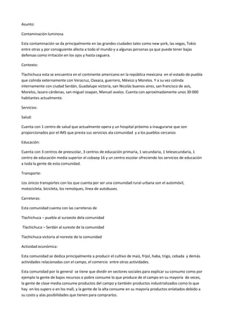 Asunto:<br />Contaminación luminosa<br />Esta contaminación se da principalmente en las grandes ciudades tales como new york, las vegas, Tokio entre otras y por consiguiente afecta a todo el mundo y a algunas personas ya que puede tener bajas defensas como irritación en los ojos y hasta ceguera.<br />Contexto:<br />Tlachichuca esta se encuentra en el continente americano en la república mexicana  en el estado de puebla que colinda externamente con Veracruz, Oaxaca, guerrero, México y Morelos. Y a su vez colinda internamente con ciudad Serdán, Guadalupe victoria, san Nicolás buenos aires, san francisco de asís, Morelos, lazaro cárdenas, san miguel zoapan, Manuel avalos. Cuenta con aproximadamente unos 30 000 habitantes actualmente.<br />Servicios:<br />Salud:<br />Cuenta con 1 centro de salud que actualmente opera y un hospital próximo a inaugurarse que son proporcionados por el IMS que presta sus servicios ala comunidad  y a los pueblos cercanos <br />Educación:<br />Cuenta con 3 centros de preescolar, 3 centros de educación primaria, 1 secundaria, 1 telesecundaria, 1 centro de educación media superior el cobaep 16 y un centro escolar ofreciendo los servicios de educación a toda la gente de esta comunidad. <br />Transporte:<br />Los únicos transportes con los que cuenta por ser una comunidad rural-urbana son el automóvil, motocicleta, bicicleta, los remolques, línea de autobuses.<br />Carreteras:<br />Esta comunidad cuenta con las carreteras de <br />Tlachichuca – puebla al suroeste dela comunidad<br /> Tlachichuca – Serdán al sureste de la comunidad <br />Tlachichuca-victoria al noreste de la comunidad <br />Actividad económica:<br />Esta comunidad se dedica principalmente a producir el cultivo de maíz, frijol, haba, trigo, cebada  y demás actividades relacionadas con el campo, el comercio  entre otras actividades.<br />Esta comunidad por lo general  se tiene que dividir en sectores sociales para explicar su consumo como por ejemplo la gente de bajos recursos o pobre consume lo que produce de el campo en su mayoría  de veces, la gente de clase media consume productos del campo y también productos industrializados como lo que hay  en los supers o en los mall, y la gente de la alta consume en su mayoría productos enlatados debido a su costo y alas posibilidades que tienen para comprarlos.<br />Iluminación  empresas   producción de        energía nuclear<br />                                             Publica                                            luz<br />CONTAMINACION LUMINOSA<br />  <br />                   Ceguera     despigmentación         escape de rayos uv            insomnio      alucinaciones<br />                          Del ojo                       al espacio<br />