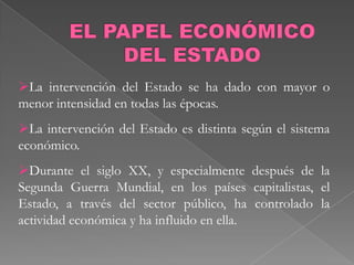 La intervención del Estado se ha dado con mayor o
menor intensidad en todas las épocas.
La intervención del Estado es distinta según el sistema
económico.
Durante el siglo XX, y especialmente después de la
Segunda Guerra Mundial, en los países capitalistas, el
Estado, a través del sector público, ha controlado la
actividad económica y ha influido en ella.
 