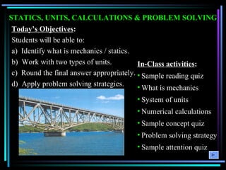 STATICS, UNITS, CALCULATIONS & PROBLEM SOLVING Today’s Objectives : Students will be able to:  a)  Identify what is mechanics / statics. b)  Work with two types of units. c)  Round the final answer appropriately. d)  Apply problem solving strategies. ,[object Object],[object Object],[object Object],[object Object],[object Object],[object Object],[object Object],[object Object]