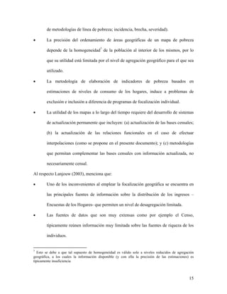 de metodologías de línea de pobreza; incidencia, brecha, severidad).

•          La precisión del ordenamiento de áreas geográficas de un mapa de pobreza

           depende de la homogeneidad7 de la población al interior de los mismos, por lo
                                         TP   PT




           que su utilidad está limitada por el nivel de agregación geográfico para el que sea

           utilizado.

     •     La metodología de elaboración de indicadores de pobreza basados en

           estimaciones de niveles de consumo de los hogares, induce a problemas de

           exclusión e inclusión a diferencia de programas de focalización individual.

     •     La utilidad de los mapas a lo largo del tiempo requiere del desarrollo de sistemas

           de actualización permanente que incluyen: (a) actualización de las bases censales;

           (b) la actualización de las relaciones funcionales en el caso de efectuar

           interpolaciones (como se propone en el presente documento); y (c) metodologías

           que permitan complementar las bases censales con información actualizada, no

           necesariamente censal.

     Al respecto Lanjouw (2003), menciona que:

     •     Uno de los inconvenientes al emplear la focalización geográfica se encuentra en

           las principales fuentes de información sobre la distribución de los ingresos –

           Encuestas de los Hogares- que permiten un nivel de desagregación limitada.

•          Las fuentes de datos que son muy extensas como por ejemplo el Censo,

           típicamente reúnen información muy limitada sobre las fuentes de riqueza de los

           individuos.


7
TPEsto se debe a que tal supuesto de homogeneidad es válido solo a niveles reducidos de agregación
     PT




geográfica, a los cuales la información disponible (y con ella la precisión de las estimaciones) es
típicamente insuficiencia



                                                                                                15
 