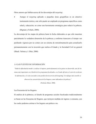 Otros autores que hablan acerca de las desventajas del targeting:

•          Aunque el targeting aplicado a pequeñas áreas geográficas es un atractivo

           instrumento teórico, este sólo puede ser empleado en programas específicos como

           salud y educación, no como una herramienta estratégica para reducir la pobreza.

           (Bigman y Fofack, 2000).

La desventaja de los mapas de pobreza hasta la fecha elaborados es que sólo muestran

parcialmente la verdadera dimensión de la pobreza y conforme transcurre el tiempo van

perdiendo vigencia por no contar con un sistema de retroalimentación para actualizarlo

permanentemente con la inversión que realiza el Estado y la Sociedad Civil en general

(Shack Nelson y J. Díaz, 2000)




1.4 LAS FUENTES DE INFORMACIÓN.

“Dada la dificultad de medir y verificar el ingreso, particularmente en los países en desarrollo, uno de los

temas más importante en el diseño de los programas focalizados, es el trade off entre el costo de recolectar

    la información y el costo asociado a una predicción incorrecta del targeting. Un enfoque más sencillo es

                  observar las características de los hogares como indicadores de pobreza.”

                                            (Nicholas Minot, 2000).



Las Encuestas de los Hogares.

El análisis de la pobreza y el diseño de programas sociales focalizados tradicionalmente

se basan en las Encuestas de Hogares, que incluyen medidas de ingreso o consumo, con

las cuales podemos estimar si los hogares son pobres o no.




                                                                                                          16
 