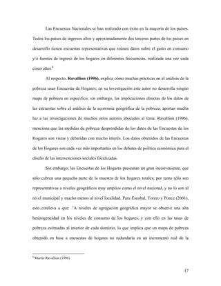 Las Encuestas Nacionales se han realizado con éxito en la mayoría de los países.

Todos los países de ingresos altos y aproximadamente dos terceras partes de los países en

desarrollo tienen encuestas representativas que reúnen datos sobre el gasto en consumo

y/o fuentes de ingreso de los hogares en diferentes frecuencias, realizada una vez cada

cinco años.8

           Al respecto, Ravallion (1996), explica cómo muchas prácticas en el análisis de la

pobreza usan Encuestas de Hogares; en su investigación este autor no desarrolla ningún

mapa de pobreza en especifico; sin embargo, las implicaciones directas de los datos de

las encuestas sobre el análisis de la economía geográfica de la pobreza, aportan mucha

luz a las investigaciones de muchos otros autores abocados al tema. Ravallion (1996),

menciona que las medidas de pobreza desprendidas de los datos de las Encuestas de los

Hogares son vistas y debatidas con mucho interés. Los datos obtenidos de las Encuestas

de los Hogares son cada vez más importantes en los debates de política económica para el

diseño de las intervenciones sociales focalizadas.

           Sin embargo, las Encuestas de los Hogares presentan un gran inconveniente, que

sólo cubren una pequeña parte de la muestra de los hogares totales; por tanto sólo son

representativas a niveles geográficos muy amplios como el nivel nacional, y no lo son al

nivel municipal y mucho menos al nivel localidad. Para Escobal, Torero y Ponce (2001),

esto conlleva a que: “A niveles de agregación geográfica mayor se observe una alta

heterogeneidad en los niveles de consumo de los hogares, y con ello en las tasas de

pobreza estimadas al interior de cada dominio, lo que implica que un mapa de pobreza

obtenido en base a encuestas de hogares no redundaría en un incremento real de la



8
    Martín Ravallion (1996)


                                                                                         17
 