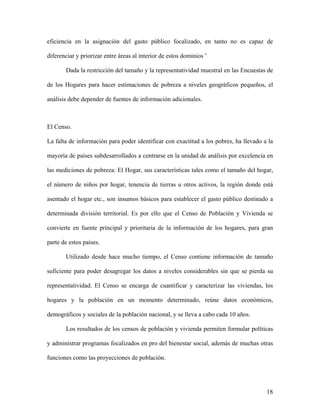 eficiencia en la asignación del gasto público focalizado, en tanto no es capaz de

diferenciar y priorizar entre áreas al interior de estos dominios”

       Dada la restricción del tamaño y la representatividad muestral en las Encuestas de

de los Hogares para hacer estimaciones de pobreza a niveles geográficos pequeños, el

análisis debe depender de fuentes de información adicionales.



El Censo.

La falta de información para poder identificar con exactitud a los pobres, ha llevado a la

mayoría de países subdesarrollados a centrarse en la unidad de análisis por excelencia en

las mediciones de pobreza: El Hogar, sus características tales como el tamaño del hogar,

el número de niños por hogar, tenencia de tierras u otros activos, la región donde está

asentado el hogar etc., son insumos básicos para establecer el gasto público destinado a

determinada división territorial. Es por ello que el Censo de Población y Vivienda se

convierte en fuente principal y prioritaria de la información de los hogares, para gran

parte de estos países.

       Utilizado desde hace mucho tiempo, el Censo contiene información de tamaño

suficiente para poder desagregar los datos a niveles considerables sin que se pierda su

representatividad. El Censo se encarga de cuantificar y caracterizar las viviendas, los

hogares y la población en un momento determinado, reúne datos económicos,

demográficos y sociales de la población nacional, y se lleva a cabo cada 10 años.

       Los resultados de los censos de población y vivienda permiten formular políticas

y administrar programas focalizados en pro del bienestar social, además de muchas otras

funciones como las proyecciones de población.




                                                                                       18
 