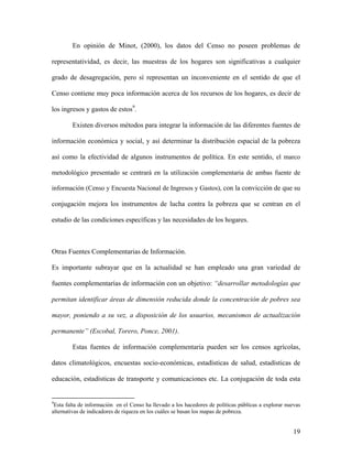En opinión de Minot, (2000), los datos del Censo no poseen problemas de

representatividad, es decir, las muestras de los hogares son significativas a cualquier

grado de desagregación, pero sí representan un inconveniente en el sentido de que el

Censo contiene muy poca información acerca de los recursos de los hogares, es decir de

los ingresos y gastos de estos9.

        Existen diversos métodos para integrar la información de las diferentes fuentes de

información económica y social, y así determinar la distribución espacial de la pobreza

así como la efectividad de algunos instrumentos de política. En este sentido, el marco

metodológico presentado se centrará en la utilización complementaria de ambas fuente de

información (Censo y Encuesta Nacional de Ingresos y Gastos), con la convicción de que su

conjugación mejora los instrumentos de lucha contra la pobreza que se centran en el

estudio de las condiciones específicas y las necesidades de los hogares.



Otras Fuentes Complementarias de Información.

Es importante subrayar que en la actualidad se han empleado una gran variedad de

fuentes complementarías de información con un objetivo: “desarrollar metodologías que

permitan identificar áreas de dimensión reducida donde la concentración de pobres sea

mayor, poniendo a su vez, a disposición de los usuarios, mecanismos de actualización

permanente” (Escobal, Torero, Ponce, 2001).

        Estas fuentes de información complementaria pueden ser los censos agrícolas,

datos climatológicos, encuestas socio-económicas, estadísticas de salud, estadísticas de

educación, estadísticas de transporte y comunicaciones etc. La conjugación de toda esta


9
 Esta falta de información en el Censo ha llevado a los hacedores de políticas públicas a explorar nuevas
alternativas de indicadores de riqueza en los cuáles se basan los mapas de pobreza.


                                                                                                      19
 