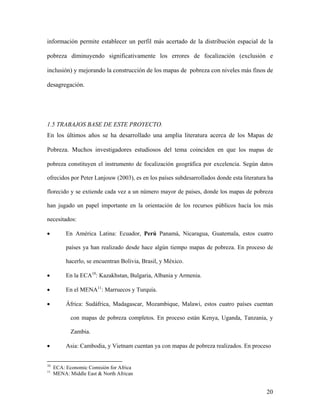 información permite establecer un perfil más acertado de la distribución espacial de la

pobreza diminuyendo significativamente los errores de focalización (exclusión e

inclusión) y mejorando la construcción de los mapas de pobreza con niveles más finos de

desagregación.




1.5 TRABAJOS BASE DE ESTE PROYECTO.
En los últimos años se ha desarrollado una amplia literatura acerca de los Mapas de

Pobreza. Muchos investigadores estudiosos del tema coinciden en que los mapas de

     pobreza constituyen el instrumento de focalización geográfica por excelencia. Según datos

     ofrecidos por Peter Lanjouw (2003), es en los países subdesarrollados donde esta literatura ha

     florecido y se extiende cada vez a un número mayor de países, donde los mapas de pobreza

     han jugado un papel importante en la orientación de los recursos públicos hacía los más

     necesitados:

     •             En América Latina: Ecuador, Perú Panamá, Nicaragua, Guatemala, estos cuatro

                   países ya han realizado desde hace algún tiempo mapas de pobreza. En proceso de

                   hacerlo, se encuentran Bolivia, Brasil, y México.

     •             En la ECA10: Kazakhstan, Bulgaria, Albania y Armenia.
                               TP   PT




•                  En el MENA11: Marruecos y Turquía.
                                         TP   PT




•                  África: Sudáfrica, Madagascar, Mozambique, Malawi, estos cuatro países cuentan

                     con mapas de pobreza completos. En proceso están Kenya, Uganda, Tanzania, y

                     Zambia.

•                  Asia: Cambodia, y Vietnam cuentan ya con mapas de pobreza realizados. En proceso


10
TP       PT   ECA: Economic Comisión for Africa
11
TP       PT   MENA: Middle East & North African


                                                                                                 20
 
