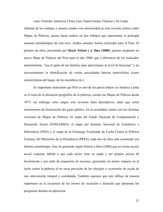están Tailandia, Indonesia, China, Laos, Papuá Guinea, Filipinas y Sri Lanka.

Además de los trabajos y autores citados con anterioridad en esta revisión teórica sobre

Mapas de Pobreza, quiero hacer énfasis en dos trabajos que representan el principal

sustento metodológico de esta tesis. Ambos estudios fueron realizados para el Perú. El

primero de ellos, presentado por Shack Nelson y J. Díaz (2000), quienes proponen un

nuevo Mapa de Pobreza del Perú para el año 2000, que a diferencia de los realizados

anteriormente, “usa el gasto de las familias para aproximarse al nivel de bienestar” y no

necesariamente la identificación de ciertas necesidades básicas insatisfechas (como

características del hogar, de los miembros etc.)

       Es importante mencionar que Perú es uno de los países líderes en América Latina

en el tema de la ubicación geográfica de la pobreza, cuenta con Mapas de Pobreza desde

1977; sin embargo estos mapas solo tuvieron fines descriptivos, antes que como

instrumentos de focalización del gasto público. En la actualidad cuenta con tres distintas

versiones de Mapas de Pobreza: El mapa del Fondo Nacional de Compensación y

Desarrollo Social (FONCODES), el mapa del Instituto Nacional de Estadística e

Informática (INEI) y el mapa de la Estrategia Focalizada de Lucha Contra la Pobreza

Extrema, del Ministerio de la Presidencia (PRES); cada uno de ellos está construido con

distinta metodología. Esto ha generado según Nelson y Díaz (2000) que no exista acción

social conjunta, debido a que cada sector tiene su mapa y sus propios juicios de

focalización y por ende de asignación de recursos, generando un menor impacto en la

lucha contra la pobreza al no sacar provecho de las sinergias y economías de escala de

una intervención integral y coordinada. También suponen que esto influye de manera

importante en la existencia de los errores de exclusión e inclusión que presentan los

programas durante su aplicación.


                                                                                       21
 