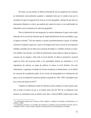 Por tanto, en este sentido, el objetivo principal de esta investigación, fue construir

un instrumento universalmente aceptado y empleado tanto por el estado como por la

sociedad civil para la asignación de recursos al nivel geográfico, además de que fuera un

instrumento dinámico; es decir, que pudiera dar cuenta de cómo se van modificando los

indicadores socio-económicos de cada área geográfica.

         Para la elaboración de esta propuesta, los autores plantearon el gasto como mejor

indicador de los niveles de bienestar que la simple identificación de las necesidades y que

el ingreso corriente12. De esta manera se estimó econométricamente el gasto. El método

consistió en imputar el gasto per capita a los hogares del Censo a través de una regresión

múltiple, estimada con los datos de la encuesta de hogares y variables comunes al censo.

Esto debido a tres factores: a) la falta de información censal respecto a datos de ingreso y

consumo de los hogares, sobre todo al nivel distrital, b) dada la perspectiva sectorial

según los fines del targeting frente a las necesidades básicas no satisfechas y c) la

importancia de esbozar un mapa de pobreza al menos al nivel distrital. Con esta

información y siguiendo el método de la línea de pobreza se determinaron: a) los déficit

de consumo de la población pobre, b) los niveles de desigualdad en la distribución del

gasto y b) la severidad de la pobreza durante el periodo de 1993- 1999. Calculados estos

tres a través del índice de FGT13.

         También se redefinieron todos los distritos en áreas urbanas y/o áreas rurales; para

ello se tomó el criterio de que si el distrito tenía más del 50% de su población rural

entonces se clasificaba como un distrito rural. Díaz y Nelson (2000), explican que la idea


12
   La metodología utilizada por S. Nelson y J.Diaz, también se empleó en el Ecuador por Hentschel, et. al.
(1998) y (1999).
13
   La incidencia, la brecha y la severidad de la pobreza se calcularon a través del Índice de Foster, Greer y
Thorbecke, (FGT), el cual se tratará a detalle en la aplicación de la metodología de este trabajo.


                                                                                                         22
 