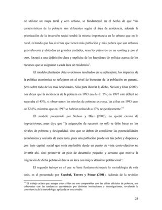 de utilizar un mapa rural y otro urbano, se fundamentó en el hecho de que “las

características de la pobreza son diferentes según el área de residencia, además la

priorización de la inversión social tendrá la misma importancia en lo urbano que en lo

rural, evitando que los distritos que tienen más población y más pobres que son urbanos

generalmente y ubicados en grandes ciudades, sean los primeros en un ranking y por el

otro, forzará a una definición clara y explicita de los hacedores de política acerca de los

recursos que se asignarán a cada área de residencia”.

        El modelo planteado obtuvo exitosos resultados en su aplicación; los impactos de

la política económica se reflejaron en el nivel de bienestar de la población en general,

pero sobre todo de los más necesitados. Sólo para ilustrar lo dicho, Nelson y Díaz (2000),

nos dicen que la incidencia de la pobreza en 1993 era de 61.7%; en 1997 este déficit no

superaba el 45%; si observamos los niveles de pobreza extrema, las cifras en 1993 eran

de 22.6%, mientras que en 1997 se habrían reducido a 17% respectivamente.14

        El modelo presentado por Nelson y Díaz (2000), no quedó exento de

imprecisiones, pues dice que “la asignación de recursos no sólo se debe basar en los

niveles de pobreza y desigualdad, sino que se deben de considerar las potencialidades

económicas y sociales de cada zona, pues una población puede ser tan pobre y dispersa y

con bajo capital social que sería preferible desde un punto de vista costo-efectivo no

invertir ahí, sino promover un polo de desarrollo pequeño y cercano que motive la

migración de dicha población hacía un área con mayor densidad poblacional”.

        El segundo trabajo en el que se basa fundamentalmente la metodología de esta

tesis, es el presentado por Escobal, Torero y Ponce (2001). Además de la revisión

14
  El trabajo aclara que aunque estas cifras no son comparables con las cifras oficiales de pobreza, son
coherentes con las tendencias encontradas por distintas instituciones e investigaciones, revelando la
consistencia de la metodología aplicada en este estudio.


                                                                                                    23
 