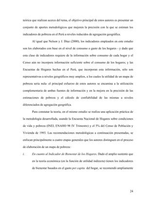 teórica que realizan acerca del tema, el objetivo principal de estos autores es presentar un

conjunto de aportes metodológicos que mejoren la precisión con la que se estiman los

indicadores de pobreza en el Perú a niveles reducidos de agregación geográfica.

       Al igual que Nelson y J. Díaz (2000), los indicadores empleados en este estudio

son los elaborados con base en el nivel de consumo o gasto de los hogares - y dado que

esta clase de indicadores requiere de la información sobre consumo de cada hogar y el

Censo aún no incorpora información suficiente sobre el consumo de los hogares; y las

Encuestas de Hogares hechas en el Perú, que incorporan esta información, sólo son

representativas a niveles geográficos muy amplios, a los cuales la utilidad de un mapa de

pobreza seria nula- el principal esfuerzo de estos autores se encamina a la utilización

complementaria de ambas fuentes de información y en la mejora en la precisión de las

estimaciones de pobreza y el cálculo de confiabilidad de las mismas a niveles

diferenciados de agregación geográfica.

       Para constatar la teoría, en el mismo estudio se realiza una aplicación práctica de

la metodología desarrollada, usando la Encuesta Nacional de Hogares sobre condiciones

de vida y pobreza (INEI, ENAHO 98 IV Trimestre) y el 5% del Censo de Población y

Vivienda de 1993. Las recomendaciones metodológicas a continuación presentadas, se

enfocan principalmente a cuatro etapas generales que los autores distinguen en el proceso

de elaboración de un mapa de pobreza:

i.     En cuanto al Indicador de Bienestar de los Hogares. Dado el amplio sustento que

       en la teoría económica (en la función de utilidad indirecta) tienen los indicadores

       de bienestar basados en el gasto per capita del hogar, se recomendó ampliamente




                                                                                         24
 