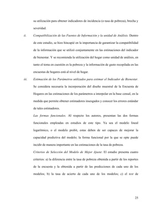 su utilización para obtener indicadores de incidencia (o tasa de pobreza), brecha y

       severidad.

ii.    Compatibilización de las Fuentes de Información y la unidad de Análisis. Dentro

       de este estudio, se hizo hincapié en la importancia de garantizar la compatibilidad

       de la información que se utilizó conjuntamente en las estimaciones del indicador

       de bienestar. Y se recomienda la utilización del hogar como unidad de análisis, en

       tanto el tema en cuestión es la pobreza y la información de gasto recopilada en las

       encuestas de hogares está al nivel de hogar.

iii.   Estimación de los Parámetros utilizados para estimar el Indicador de Bienestar.

       Se considera necesaria la incorporación del diseño muestral de la Encuesta de

       Hogares en las estimaciones de los parámetros a interpolar en la base censal, en la

       medida que permite obtener estimadores insesgados y conocer los errores estándar

       de tales estimadores.

       Las formas funcionales. Al respecto los autores, presentan las dos formas

       funcionales empleadas en estudios de este tipo. Ya sea el modelo lineal

       logarítmico, o el modelo probit, estas deben de ser capaces de mejorar la

       capacidad predictiva del modelo; la forma funcional por la que se opte puede

       incidir de manera importante en las estimaciones de la tasa de pobreza.

       Criterios de Selección del Modelo de Mejor Ajuste: El estudio presenta cuatro

       criterios: a) la diferencia entre la tasa de pobreza obtenida a partir de los reportes

       de la encuesta y la obtenida a partir de las predicciones de cada uno de los

       modelos; b) la tasa de acierto de cada uno de los modelos; c) el test de




                                                                                          25
 