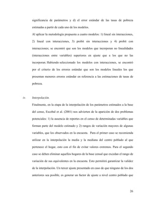 significancia de parámetros y d) el error estándar de las tasas de pobreza

      estimadas a partir de cada uno de los modelos.

      Al aplicar la metodología propuesta a cuatro modelos: 1) lineal sin interacciones,

      2) lineal con interacciones, 3) probit sin interacciones y 4) probit con

      interacciones; se encontró que son los modelos que incorporan no linealidades

      (interacciones entre variables) superiores en ajuste que a los que no las

      incorporan. Habiendo seleccionado los modelos con interacciones, se encontró

      por el criterio de los errores estándar que son los modelos lineales los que

      presentan menores errores estándar en referencia a las estimaciones de tasas de

      pobreza.



iv.   Interpolación.

      Finalmente, en la etapa de la interpolación de los parámetros estimados a la base

      del censo, Escobal et al. (2001) nos advierten de la aparición de dos problemas

      potenciales: 1) la ausencia de reportes en el censo de determinadas variables que

      forman parte del modelo estimado y 2) rangos de variación mayores de algunas

      variables, que los observados en la encuesta. Para el primer caso se recomienda

      utilizar en la interpolación la media y la mediana del centro poblado al que

      pertenece el hogar, esto con el fin de evitar valores extremos. Para el segundo

      caso se deben eliminar aquellos hogares de la base censal que excedan el rango de

      variación de sus equivalentes en la encuesta. Esto permitirá garantizar la validez

      de la interpolación. Un tercer ajuste presentado en caso de que ninguno de los dos

      anteriores sea posible, es generar un factor de ajuste a nivel centro poblado que




                                                                                     26
 