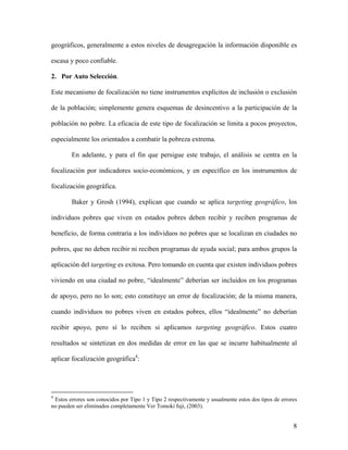 geográficos, generalmente a estos niveles de desagregación la información disponible es

escasa y poco confiable.

2. Por Auto Selección.

Este mecanismo de focalización no tiene instrumentos explícitos de inclusión o exclusión

de la población; simplemente genera esquemas de desincentivo a la participación de la

población no pobre. La eficacia de este tipo de focalización se limita a pocos proyectos,

especialmente los orientados a combatir la pobreza extrema.

        En adelante, y para el fin que persigue este trabajo, el análisis se centra en la

focalización por indicadores socio-económicos, y en específico en los instrumentos de

focalización geográfica.

        Baker y Grosh (1994), explican que cuando se aplica targeting geográfico, los

individuos pobres que viven en estados pobres deben recibir y reciben programas de

beneficio, de forma contraria a los individuos no pobres que se localizan en ciudades no

pobres, que no deben recibir ni reciben programas de ayuda social; para ambos grupos la

aplicación del targeting es exitosa. Pero tomando en cuenta que existen individuos pobres

viviendo en una ciudad no pobre, “idealmente” deberían ser incluidos en los programas

de apoyo, pero no lo son; esto constituye un error de focalización; de la misma manera,

cuando individuos no pobres viven en estados pobres, ellos “idealmente” no deberían

recibir apoyo, pero sí lo reciben si aplicamos targeting geográfico. Estos cuatro

resultados se sintetizan en dos medidas de error en las que se incurre habitualmente al

aplicar focalización geográfica4:




4
 Estos errores son conocidos por Tipo 1 y Tipo 2 respectivamente y usualmente estos dos tipos de errores
no pueden ser eliminados completamente Ver Tomoki fuji, (2003).


                                                                                                      8
 