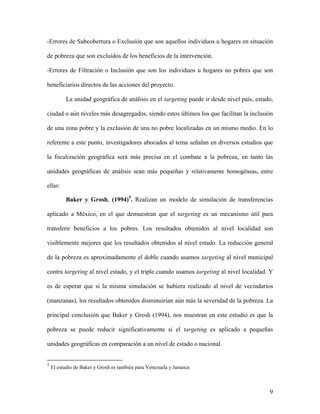 -Errores de Subcobertura o Exclusión que son aquellos individuos u hogares en situación

de pobreza que son excluidos de los beneficios de la intervención.

-Errores de Filtración o Inclusión que son los individuos u hogares no pobres que son

beneficiarios directos de las acciones del proyecto.

          La unidad geográfica de análisis en el targeting puede ir desde nivel país, estado,

ciudad o aún niveles más desagregados, siendo estos últimos los que facilitan la inclusión

de una zona pobre y la exclusión de una no pobre localizadas en un mismo medio. En lo

referente a este punto, investigadores abocados al tema señalan en diversos estudios que

la focalización geográfica será más precisa en el combate a la pobreza, en tanto las

unidades geográficas de análisis sean más pequeñas y relativamente homogéneas, entre

ellas:

          Baker y Grosh, (1994)5. Realizan un modelo de simulación de transferencias

aplicado a México, en el que demuestran que el targeting es un mecanismo útil para

transferir beneficios a los pobres. Los resultados obtenidos al nivel localidad son

visiblemente mejores que los resultados obtenidos al nivel estado. La reducción general

de la pobreza es aproximadamente el doble cuando usamos targeting al nivel municipal

contra targeting al nivel estado, y el triple cuando usamos targeting al nivel localidad. Y

es de esperar que si la misma simulación se hubiera realizado al nivel de vecindarios

(manzanas), los resultados obtenidos disminuirían aún más la severidad de la pobreza. La

principal conclusión que Baker y Grosh (1994), nos muestran en este estudio es que la

pobreza se puede reducir significativamente si el targeting es aplicado a pequeñas

unidades geográficas en comparación a un nivel de estado o nacional.


5
    El estudio de Baker y Grosh es también para Venezuela y Jamaica



                                                                                           9
 