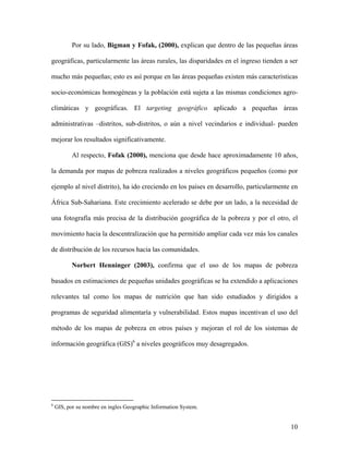 Por su lado, Bigman y Fofak, (2000), explican que dentro de las pequeñas áreas

geográficas, particularmente las áreas rurales, las disparidades en el ingreso tienden a ser

mucho más pequeñas; esto es así porque en las áreas pequeñas existen más características

socio-económicas homogéneas y la población está sujeta a las mismas condiciones agro-

climáticas y geográficas. El targeting geográfico aplicado a pequeñas áreas

administrativas –distritos, sub-distritos, o aún a nivel vecindarios e individual- pueden

mejorar los resultados significativamente.

           Al respecto, Fofak (2000), menciona que desde hace aproximadamente 10 años,

la demanda por mapas de pobreza realizados a niveles geográficos pequeños (como por

ejemplo al nivel distrito), ha ido creciendo en los países en desarrollo, particularmente en

África Sub-Sahariana. Este crecimiento acelerado se debe por un lado, a la necesidad de

una fotografía más precisa de la distribución geográfica de la pobreza y por el otro, el

movimiento hacia la descentralización que ha permitido ampliar cada vez más los canales

de distribución de los recursos hacia las comunidades.

           Norbert Henninger (2003), confirma que el uso de los mapas de pobreza

basados en estimaciones de pequeñas unidades geográficas se ha extendido a aplicaciones

relevantes tal como los mapas de nutrición que han sido estudiados y dirigidos a

programas de seguridad alimentaría y vulnerabilidad. Estos mapas incentivan el uso del

método de los mapas de pobreza en otros países y mejoran el rol de los sistemas de

información geográfica (GIS)6 a niveles geográficos muy desagregados.




6
    GIS, por su nombre en ingles Geographic Information System.


                                                                                         10
 