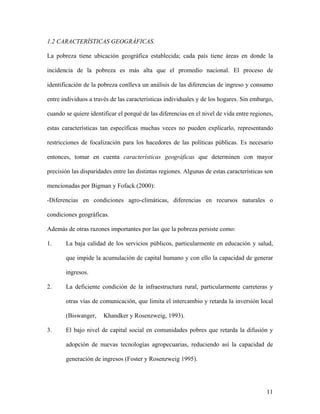 1.2 CARACTERÍSTICAS GEOGRÁFICAS.

La pobreza tiene ubicación geográfica establecida; cada país tiene áreas en donde la

incidencia de la pobreza es más alta que el promedio nacional. El proceso de

identificación de la pobreza conlleva un análisis de las diferencias de ingreso y consumo

entre individuos a través de las características individuales y de los hogares. Sin embargo,

cuando se quiere identificar el porqué de las diferencias en el nivel de vida entre regiones,

estas características tan específicas muchas veces no pueden explicarlo, representando

restricciones de focalización para los hacedores de las políticas públicas. Es necesario

entonces, tomar en cuenta características geográficas que determinen con mayor

precisión las disparidades entre las distintas regiones. Algunas de estas características son

mencionadas por Bigman y Fofack (2000):

-Diferencias en condiciones agro-climáticas, diferencias en recursos naturales o

condiciones geográficas.

Además de otras razones importantes por las que la pobreza persiste como:

1.     La baja calidad de los servicios públicos, particularmente en educación y salud,

       que impide la acumulación de capital humano y con ello la capacidad de generar

       ingresos.

2.     La deficiente condición de la infraestructura rural, particularmente carreteras y

       otras vías de comunicación, que limita el intercambio y retarda la inversión local

       (Biswanger,     Khandker y Rosenzweig, 1993).

3.     El bajo nivel de capital social en comunidades pobres que retarda la difusión y

       adopción de nuevas tecnologías agropecuarias, reduciendo así la capacidad de

       generación de ingresos (Foster y Rosenzweig 1995).




                                                                                          11
 