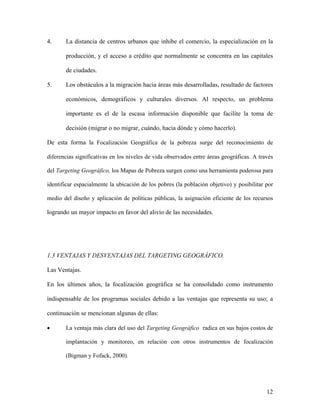 4.     La distancia de centros urbanos que inhibe el comercio, la especialización en la

       producción, y el acceso a crédito que normalmente se concentra en las capitales

       de ciudades.

5.     Los obstáculos a la migración hacia áreas más desarrolladas, resultado de factores

       económicos, demográficos y culturales diversos. Al respecto, un problema

       importante es el de la escasa información disponible que facilite la toma de

       decisión (migrar o no migrar, cuándo, hacia dónde y cómo hacerlo).

De esta forma la Focalización Geográfica de la pobreza surge del reconocimiento de

diferencias significativas en los niveles de vida observados entre áreas geográficas. A través

del Targeting Geográfico, los Mapas de Pobreza surgen como una herramienta poderosa para

identificar espacialmente la ubicación de los pobres (la población objetivo) y posibilitar por

medio del diseño y aplicación de políticas públicas, la asignación eficiente de los recursos

logrando un mayor impacto en favor del alivio de las necesidades.




1.3 VENTAJAS Y DESVENTAJAS DEL TARGETING GEOGRÁFICO.

Las Ventajas.

En los últimos años, la focalización geográfica se ha consolidado como instrumento

indispensable de los programas sociales debido a las ventajas que representa su uso; a

continuación se mencionan algunas de ellas:

•      La ventaja más clara del uso del Targeting Geográfico radica en sus bajos costos de

       implantación y monitoreo, en relación con otros instrumentos de focalización

       (Bigman y Fofack, 2000).




                                                                                           12
 