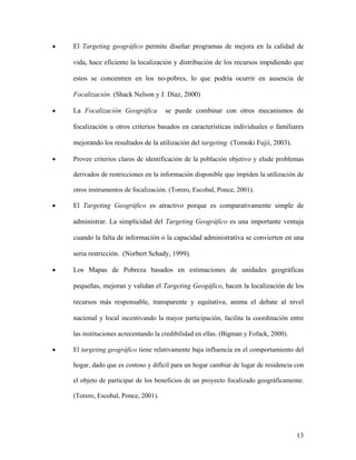 •   El Targeting geográfico permite diseñar programas de mejora en la calidad de

    vida, hace eficiente la localización y distribución de los recursos impidiendo que

    estos se concentren en los no-pobres, lo que podría ocurrir en ausencia de

    Focalización. (Shack Nelson y J. Díaz, 2000)

•   La Focalización Geográfica        se puede combinar con otros mecanismos de

    focalización u otros criterios basados en características individuales o familiares

    mejorando los resultados de la utilización del targeting (Tomoki Fujii, 2003).

•   Provee criterios claros de identificación de la población objetivo y elude problemas

    derivados de restricciones en la información disponible que impiden la utilización de

    otros instrumentos de focalización. (Torero, Escobal, Ponce, 2001).

•   El Targeting Geográfico es atractivo porque es comparativamente simple de

    administrar. La simplicidad del Targeting Geográfico es una importante ventaja

    cuando la falta de información o la capacidad administrativa se convierten en una

    seria restricción. (Norbert Schady, 1999).

•   Los Mapas de Pobreza basados en estimaciones de unidades geográficas

    pequeñas, mejoran y validan el Targeting Geogáfico, hacen la localización de los

    recursos más responsable, transparente y equitativa, anima el debate al nivel

    nacional y local incentivando la mayor participación, facilita la coordinación entre

    las instituciones acrecentando la credibilidad en ellas. (Bigman y Fofack, 2000).

•   El targeting geográfico tiene relativamente baja influencia en el comportamiento del

    hogar, dado que es costoso y difícil para un hogar cambiar de lugar de residencia con

    el objeto de participar de los beneficios de un proyecto focalizado geográficamente.

    (Torero, Escobal, Ponce, 2001).




                                                                                        13
 