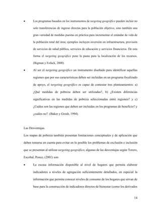 •      Los programas basados en los instrumentos de targeting geográfico pueden incluir no

       solo transferencias de ingreso directas para la población objetivo, sino también una

       gran variedad de medidas puestas en práctica para incrementar el estándar de vida de

       la población total del área; ejemplos incluyen inversión en infraestructura, provisión

       de servicios de salud pública, servicios de educación y servicios financieros. De esta

       forma el targeting geográfico pone la pauta para la localización de los recursos.

       (Bigman y Fofack, 2000).

•      Al ser el targeting geográfico un instrumento diseñado para identificar aquellas

       regiones que por sus características deben ser incluidas en un programa focalizado

       de apoyo, el targeting geográfico es capaz de contestar tres planteamientos: a)

       ¿Qué medidas de pobreza deben ser utilizadas?, b) ¿Existen diferencias

       significativas en las medidas de pobreza seleccionadas entre regiones? y c)

       ¿Cuáles son las regiones que deben ser incluidas en los programas de beneficio? y

       ¿cuáles no?. (Baker y Grosh, 1994).



Las Desventajas.

Los mapas de pobreza también presentan limitaciones conceptuales y de aplicación que

deben tomarse en cuenta para evitar en lo posible los problemas de exclusión e inclusión

que se presentan al utilizar targeting geográfico; algunas de las desventajas según Torero,

Escobal, Ponce, (2001) son:

•      La escasa información disponible al nivel de hogares que permita elaborar

       indicadores a niveles de agregación suficientemente detallados, en especial la

       información que permita conocer niveles de consumo de los hogares que sirvan de

       base para la construcción de indicadores directos de bienestar (como los derivados


                                                                                          14
 