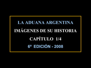 LA ADUANA ARGENTINA
IMÁGENES DE SU HISTORIA
     CAPÍTULO 1/4
    6ª EDICIÓN - 2008



                        1
 