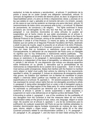 esclavitud, la trata de esclavos y servidumbre) , el artículo 11 (prohibición de la
prisión a causa de no poder cumplir una obligación contractual), artículo 15
(principio de legalidad en el ámbito del derecho penal, es decir, la exigencia de la
responsabilidad penal y la pena se limita a disposiciones claras y precisas en la
ley que estaba en vigor y aplicable en el momento del acto o la omisión, excepto
en los casos en que una ley posterior se imponga una pena más leve), artículo 16
(reconocimiento de todos como una persona ante la ley), y el artículo 18 (libertad
de pensamiento, de conciencia y de religión).          The rights enshrined in these
provisions are non-derogable by the very fact that they are listed in article 4,
paragraph 2. Los derechos reconocidos en estos artículos no pueden ser
suspendidos por el hecho mismo de que están enumerados en el artículo 4,
apartado 2. The same applies, in relation to States that are parties to the Second
Optional Protocol to the Covenant, aiming at the abolition of the death penalty, as
prescribed in article 6 of that Protocol. Lo mismo se aplica, en relación con los
Estados que son partes en el Segundo Protocolo Facultativo del Pacto, destinado
a abolir la pena de muerte, según lo prescrito en el artículo 6 de dicho Protocolo.
Conceptually, the qualification of a Covenant provision as a non-derogable one
does not mean that no limitations or restrictions would ever be justified.
Conceptualmente, la calificación de una disposición del Pacto como un intangible
no significa que no hay limitaciones o restricciones estaría justificada.          The
reference in article 4, paragraph 2, to article 18, a provision that includes a specific
clause on restrictions in its paragraph 3, demonstrates that the permissibility of
restrictions is independent of the issue of derogability. La referencia en el artículo
4, párrafo 2, del artículo 18, una disposición que incluye una cláusula específica
sobre limitaciones en su párrafo 3, demuestra que la permisibilidad de las
restricciones es independiente de la cuestión de la suspensión. Even in times of
most serious public emergencies, States that interfere with the freedom to manifest
one's religion or belief must justify their actions by referring to the requirements
specified in article 18, paragraph 3. Incluso en situaciones de emergencia pública
más graves, los Estados que interfieren con la libertad de manifestar la propia
religión o creencias deben justificar sus medidas por remisión a los requisitos
especificados en el artículo 18, apartado 3. On several occasions the Committee
has expressed its concern about rights that are non-derogable according to article
4, paragraph 2, being either derogated from or under a risk of derogation owing to
inadequacies in the legal regime of the State party. En varias ocasiones el Comité
ha expresado su preocupación por derechos que no pueden ser suspendidos
conforme al artículo 4, párrafo 2, siendo suspendidos o están expuestos a
suspensión en razón a las deficiencias en el régimen jurídico del Estado Parte. [4]
8.According to article 4, paragraph 1, one of the conditions for the justifiability of
any derogation from the Covenant is that the measures taken do not involve
discrimination solely on the ground of race, colour, sex, language, religion or social
origin. De acuerdo con el artículo 4, apartado 1, una de las condiciones para la
justificación de cualquier suspensión del Pacto es que las medidas adoptadas no
entrañen discriminación alguna fundada únicamente en motivos de raza, color,
sexo, idioma, religión u origen social.        Even though article 26 or the other
Covenant provisions related to non-discrimination (articles 2, 3, 14, paragraph 1,
23, paragraph 4, 24, paragraph 1, and 25) have not been listed among the non-

                                          12
 