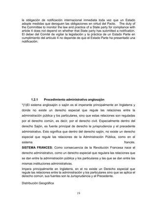 la obligación de notificación internacional inmediata toda vez que un Estado
adopte medidas que deroguen las obligaciones en virtud del Pacto. The duty of
the Committee to monitor the law and practice of a State party for compliance with
article 4 does not depend on whether that State party has submitted a notification.
El deber del Comité de vigilar la legislación y la práctica de un Estado Parte en
cumplimiento del artículo 4 no depende de que el Estado Parte ha presentado una
notificación.




       1.2.1    Procedimiento administrativo anglosajón
*(1)El sistema anglosajón o sajón es el imperante principalmente en Inglaterra y
donde no existe un derecho especial que regule las relaciones entre la
administración pública y los particulares, sino que estas relaciones son reguladas
por el derecho común, es decir, por el derecho civil. Especialmente dentro del
derecho Sajón, es fuente principal de derecho la jurisprudencia y el precedente
administrativo. Esto significa que dentro del derecho sajón, no existe un derecho
especial que regule las relaciones de la Administración Pública, como en el
sistema                                                                      francés.
SISTEMA FRANCES: Como consecuencia de la Revolución Francesa nace el
derecho administrativo, como un derecho especial que regulara las relaciones que
se dan entre la administración pública y los particulares y las que se dan entre las
mismas instituciones administrativas.
Impera principalmente en Inglaterra, en el no existe un Derecho especial que
regule las relaciones entre la administración y los particulares sino que se aplica el
derecho común, sus fuentes son la Jurisprudencia y el Precedente.

Distribución Geográfica


                                         19
 