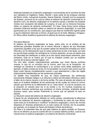 Sistemas basados en el derecho anglosajón o provenientes de la corriente de éste
son utilizados en Inglaterra, Gales, Irlanda¹ y gran parte de las antiguas colonias
del Reino Unido, incluyendo Australia, Nueva Zelanda, Canadá (con la excepción
de Quebec, provincia en la cual se utiliza el sistema de derecho continental en el
derecho civil y de derecho anglosajón en el derecho penal) y también los Estados
Unidos (con excepción del estado de Luisiana, el cual, por su herencia francesa,
utiliza un sistema de derecho continental²). En Asia, Hong Kong (como antigua
posesión británica) también utiliza un sistema de derecho anglosajón, lo cual está
garantizado por su constitución, que asegura que éste se mantendrá vigente (pese
a que la soberanía retornara a China), al igual que en la India, Malasia y Singapur.
En África utiliza Sudáfrica igualmente el sistema de derecho anglosajón.


Principios Básicos
El sistema de derecho anglosajón se basa, sobre todo, en el análisis de las
sentencias judiciales dictadas por el mismo tribunal o alguno de sus tribunales
superiores (aquellos a los que se pueden apelar las decisiones tomadas por dicho
tribunal) y en la interpretación que en estas sentencias se dan a las leyes, por esto
es que las leyes pueden ser ambiguas en muchos aspectos, ya que se espera que
los tribunales las clarifiquen (o estos ya lo han hecho sobre leyes anteriores, pero
similares). Este es el motivo por el cual en Estados Unidos aun se enseñan
normas de la época colonial inglesa.~(3)
Por otro lado, existen interpretaciones judiciales que crean figuras jurídicas
nuevas, lo que en un principio era la norma, pero hoy es la excepción, sin
embargo se mantiene la nomenclatura y se conoce como delito estatutario, por
ejemplo, al delito creado por la ley. En la actualidad, es mucho más común que las
leyes creen figuras completamente nuevas o que estandaricen y fijen las reglas
anteriormente establecidas por las sentencias judiciales.
Un detalle muy importante es que, en casos posteriores, las sentencias
previamente dictadas obligan a un tribunal (y todos los tribunales inferiores a éste)
a fallar de la misma manera o de forma similar. Por esto el estudio del sistema se
basa en el análisis detallado de las sentencias de las cuales se induce la norma,
estudio que termina en la elaboración de un "caso típico", el cual se compara con
la situación en estudio para ver si es similar o no. En muchas ocasiones se
analizan diversas sentencias que contienen el mismo principio, analizado desde
diversos casos, para extraer finalmente la norma que se aplicará al caso en
estudio.
La Situación actual del sistema de derecho anglosajón
A pesar de ser ampliamente utilizado en varios países, actualmente la diferencia
entre los sistemas de derecho anglosajón y continental es cada día mas difusa,
sobre todo por la tendencia a "codificar" el derecho anglosajón y reunir las normas
dispersas en diversas sentencias en un solo cuerpo de normas. Así ha sucedido,
por ejemplo, en el estado de Texas (de Estados Unidos de América).
(5) Pese a la extendida idea de que este sistema se aplica también en Escocia,
eso no es efectivo ya que se cuenta allí con un propio sistema jurídico, cual es una
mezcla entre el sistema anglosajón y el sistema de derecho continental.



                                         20
 