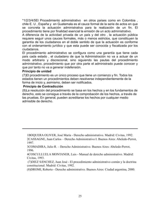 *1/2/3/4/5El Procedimiento administrativo en otros países como en Colombia ,
chile E. U , España y en Guatemala es el cauce formal de la serie de actos en que
se concreta la actuación administrativa para la realización de un fin. El
procedimiento tiene por finalidad esencial la emisión de un acto administrativo.
A diferencia de la actividad privada de un país y del otro , la actuación pública
requiere seguir unos cauces formales, más o menos estrictos, que constituyen la
garantía de los ciudadanos en el doble sentido de que la actuación es conforme
con el ordenamiento jurídico y que esta puede ser conocida y fiscalizada por los
ciudadanos.
El procedimiento administrativo se configura como una garantía que tiene cada
país cada estado , el ciudadano de que la Administración no va a actuar de un
modo arbitrario y discrecional, sino siguiendo las pautas del procedimiento
administrativo, procedimiento que por otra parte el administrado puede conocer y
que por tanto no va a generar indefensión.
Principio de unidad
(7)El procedimiento es un único proceso que tiene un comienzo y fin. Todos los
estados tienen un procedimientos deben resolverse independientemente de la
forma de inicio y, asimismo, deben ser notificados.
 Principio de Contradicción
(8)La resolución del procedimiento se basa en los hechos y en los fundamentos de
derecho, esto se consigue a través de la comprobación de los hechos, a través de
las pruebas. En general, pueden acreditarse los hechos por cualquier medio
admisible de derecho.




   1BOQUERA OLIVER, José María - Derecho administrativo. Madrid: Civitas, 1992.
   2CASSAGNE, Juan Carlos – Derecho Administrativo I. Buenos Aires: Abeledo-Perrot,
   1997.
   3COMADIRA, Julio R. – Derecho Administrativo. Buenos Aires: Abeledo-Perrot,
   1996.
   4COSCULLUELA MONTANER, Luis - Manual de derecho administrativo. Madrid:
   Civitas, 1993.
    (7)DIEZ SÁNCHEZ, Juan José - El procedimiento administrativo común y la doctrina
   constitucional. Madrid: Civitas, 1992.
   (8)DROMI, Roberto - Derecho administrativo. Buenos Aires: Ciudad argentina, 2000.




                                         25
 
