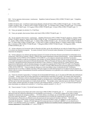 [1]


i


ii[1]Ver las siguientes observaciones / conclusiones:      República Unida de Tanzanía (1992), CCPR/C/79/Add.12, párr. 7, República
Dominicana (1993),

CCPR/C/79/Add.18, párr. 4, del Reino Unido de Gran Bretaña e Irlanda del Norte (1995), CCPR/C/79/Add.55, párr. 23, Perú (1996),
CCPR/C/79/Add.67, párr. 11, Bolivia (1997), CCPR/C/79/Add.74, párr. 14, Colombia (1997), CCPR/C/79/Add.76, párr. 25, el Líbano
(1997), CCPR/C/79/Add.78, párr. 10, Uruguay (1998), CCPR/C/79/Add.90, párr. 8, Israel (1998), CCPR/C/79/Add.93, párr. 11.

[2] Véase, por ejemplo, los artículos 12 y 19 del Pacto.

[3] Véase, por ejemplo, observaciones finales sobre Israel (1998), CCPR/C/79/Add.93, párr. 11.


 [4] Ver las siguientes observaciones / conclusiones: República Dominicana (1993), CCPR/C/79/Add.18, párrafo 4;. Jordania (1994)
CCPR/C/79/Add.35, párrafo 6;. Nepal (1994) CCPR/C/79/Add. 42, párr. 9, la Federación de Rusia (1995), CCPR/C/79/Add.54, párrafo
27;. Zambia (1996), CCPR/C/79/Add.62, párr. 11, Gabón (1996), CCPR/C/79/Add.71, párr. 10, Colombia (1997) CCPR/C/79/Add.76,
párr. 25, Israel (1998), CCPR/C/79/Add.93, párr. 11, Irak (1997), CCPR/C/79/Add.84, párrafo 9;. Uruguay (1998) CCPR/C/79/Add.90,
párr. 8, Armenia (1998), CCPR/C/79/Add.100, párr. 7, Mongolia (2000), CCPR/C/79/Add.120, párr. 14; Kirguistán (2000),
CCPR/CO/69/KGZ, párr. 12.

 [5] Se hace referencia a la Convención sobre los Derechos del Niño, que ha sido ratificada por casi todos los Estados Partes en el Pacto
y no incluye una cláusula de excepción. En cuanto al artículo 38 de la Convención indica claramente, la Convención es aplicable en
situaciones de emergencia.

 [6] Se hace referencia a los informes del Secretario General a la Comisión de Derechos Humanos presentado de conformidad con las
resoluciones 1998/29 de la Comisión, 1996/65 y 2000/69 sobre normas humanitarias mínimas (posteriormente: normas fundamentales
de humanidad), E/CN.4/1999/92, E/CN.4/2000/94 y E/CN.4/2001/91, y a los esfuerzos anteriores para identificar los derechos
fundamentales aplicables en todas las circunstancias, para ejemplo, las Normas Mínimas de París sobre las normas de derechos humanos
en un estado de emergencia (Asociación de Derecho Internacional, 1984), los Principios de Siracusa sobre las Disposiciones de
Limitación y Derogación del Pacto Internacional de Derechos Civiles y Políticos, el informe final del Sr. Leandro Despouy, Relator
Especial de la Subcomisión, sobre los derechos humanos y los estados de excepción (E/CN.4/Sub.2/1997/19 y Add.1), los Principios
Rectores de los Desplazamientos Internos (E/CN.4/1998 / 53/Add.2), el Turku (ABO) Declaración de Normas Humanitarias Mínimas
(1990), (E/CN.4/1995/116). Como un campo de referencia en curso más trabajo se hace a la decisión de la 26 ª Conferencia
Internacional de la Cruz Roja y la Media Luna Roja (1995) para asignar el Comité Internacional de la Cruz Roja la tarea de preparar un
informe sobre las normas consuetudinarias de derecho internacional humanitario la ley aplicable en los conflictos armados internacionales
y no internacionales.

 [7] Véanse los artículos 6 (genocidio) y 7 (crímenes de lesa humanidad) del Estatuto, que el 1 de julio de 2001 había sido ratificado por
35 Estados. Aunque muchas de las formas específicas de comportamiento enunciadas en el artículo 7 del Estatuto están directamente
relacionados con violaciónes contra los derechos humanos que se enumeran como no derogables dispuesto en el artículo 4, párrafo 2, del
Pacto, la categoría de crímenes contra la humanidad se define en esta disposición se refiere también violaciónes de algunas disposiciones
del Pacto que no han sido mencionados en el citado artículo del Pacto. Por ejemplo, ciertas violaciónes graves del artículo 27 puede, al
mismo tiempo constituir genocidio con arreglo al artículo 6 del Estatuto de Roma, y el artículo 7, a su vez, se incluyen las prácticas que
están relacionadas con, además de los artículos 6, 7 y 8 del Pacto, también artículos 9, 12, 26 y 27.

[8] Véase el artículo 7 (1) (d) y 7 (2) (d) del Estatuto de Roma.


 [9] Véanse las observaciones finales del Comité contra Israel (1998) (CCPR/C/79/Add.93), párr. 21: "... El Comité considera que la
aplicación actual de la detención administrativa es incompatible con los artículos 7 y 16 del Pacto, ninguno de los cuales se puede
suspender en situaciones de emergencia pública.... El Comité subraya, sin embargo, que un Estado Parte no puede apartarse del requisito
de revisión judicial de detención. " Véase también la recomendación de la Comisión de la Subcomisión de Prevención de
Discriminaciones y Protección a las Minorías acerca de un proyecto de tercer protocolo facultativo del Pacto: "El Comité está
convencido de que los Estados Partes en general, entienden que el derecho de hábeas corpus y de amparo no se debe restringir en
situaciones de emergencia. Además, el Comité opina que los recursos previstos en el artículo 9, párrafos 3 y 4, en relación con el
artículo 2, son inherentes al Pacto en su conjunto. " Documentos Oficiales de la Asamblea General, cuadragésimo noveno período de
sesiones, Suplemento N º 40 (A/49/40), vol. I, anexo XI, párr. 2.
 