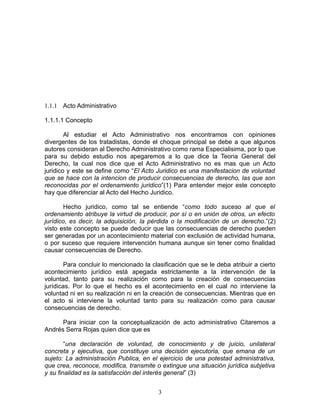 1.1.1 Acto Administrativo

1.1.1.1 Concepto

        Al estudiar el Acto Administrativo nos encontramos con opiniones
divergentes de los tratadistas, donde el choque principal se debe a que algunos
autores consideran al Derecho Administrativo como rama Especialisima, por lo que
para su debido estudio nos apegaremos a lo que dice la Teoria General del
Derecho, la cual nos dice que el Acto Administrativo no es mas que un Acto
juridico y este se define como “El Acto Juridico es una manifestacion de voluntad
que se hace con la intencion de producir consecuencias de derecho, las que son
reconocidas por el ordenamiento juridico”(1) Para entender mejor este concepto
hay que diferenciar al Acto del Hecho Juridico.

        Hecho juridico, como tal se entiende “como todo suceso al que el
ordenamiento atribuye la virtud de producir, por sí o en unión de otros, un efecto
jurídico, es decir, la adquisición, la pérdida o la modificación de un derecho.”(2)
visto este concepto se puede deducir que las consecuencias de derecho pueden
ser generadas por un acontecimiento material con exclusión de actividad humana,
o por suceso que requiere intervención humana aunque sin tener como finalidad
causar consecuencias de Derecho.

        Para concluir lo mencionado la clasificación que se le deba atribuir a cierto
acontecimiento jurídico está apegada estrictamente a la intervención de la
voluntad, tanto para su realización como para la creación de consecuencias
jurídicas. Por lo que el hecho es el acontecimiento en el cual no interviene la
voluntad ni en su realización ni en la creación de consecuencias. Mientras que en
el acto si interviene la voluntad tanto para su realización como para causar
consecuencias de derecho.

      Para iniciar con la conceptualización de acto administrativo Citaremos a
Andrés Serra Rojas quien dice que es

        “una declaración de voluntad, de conocimiento y de juicio, unilateral
concreta y ejecutiva, que constituye una decisión ejecutoria, que emana de un
sujeto: La administración Publica, en el ejercicio de una potestad administrativa,
que crea, reconoce, modifica, transmite o extingue una situación jurídica subjetiva
y su finalidad es la satisfacción del interés general” (3)


                                         3
 