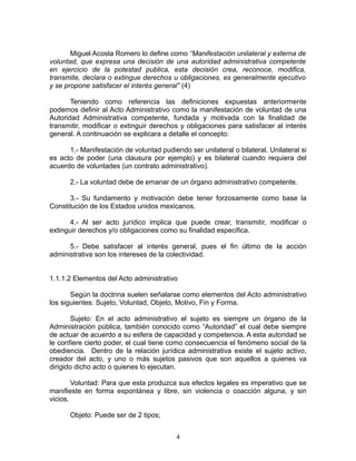 Miguel Acosta Romero lo define como “Manifestación unilateral y externa de
voluntad, que expresa una decisión de una autoridad administrativa competente
en ejercicio de la potestad publica, esta decisión crea, reconoce, modifica,
transmite, declara o extingue derechos u obligaciones, es generalmente ejecutivo
y se propone satisfacer el interés general” (4)

       Teniendo como referencia las definiciones expuestas anteriormente
podemos definir al Acto Administrativo como la manifestación de voluntad de una
Autoridad Administrativa competente, fundada y motivada con la finalidad de
transmitir, modificar o extinguir derechos y obligaciones para satisfacer al interés
general. A continuación se explicara a detalle el concepto:

      1.- Manifestación de voluntad pudiendo ser unilateral o bilateral. Unilateral si
es acto de poder (una clausura por ejemplo) y es bilateral cuando requiera del
acuerdo de voluntades (un contrato administrativo).

      2.- La voluntad debe de emanar de un órgano administrativo competente.

      3.- Su fundamento y motivación debe tener forzosamente como base la
Constitución de los Estados unidos mexicanos.

       4.- Al ser acto jurídico implica que puede crear, transmitir, modificar o
extinguir derechos y/o obligaciones como su finalidad especifica.

      5.- Debe satisfacer al interés general, pues el fin último de la acción
administrativa son los intereses de la colectividad.


1.1.1.2 Elementos del Acto administrativo

       Según la doctrina suelen señalarse como elementos del Acto administrativo
los siguientes: Sujeto, Voluntad, Objeto, Motivo, Fin y Forma.

        Sujeto: En el acto administrativo el sujeto es siempre un órgano de la
Administración pública, también conocido como “Autoridad” el cual debe siempre
de actuar de acuerdo a su esfera de capacidad y competencia. A esta autoridad se
le confiere cierto poder, el cual tiene como consecuencia el fenómeno social de la
obediencia. Dentro de la relación jurídica administrativa existe el sujeto activo,
creador del acto, y uno o más sujetos pasivos que son aquellos a quienes va
dirigido dicho acto o quienes lo ejecutan.

        Voluntad: Para que esta produzca sus efectos legales es imperativo que se
manifieste en forma espontánea y libre, sin violencia o coacción alguna, y sin
vicios.

      Objeto: Puede ser de 2 tipos;


                                          4
 