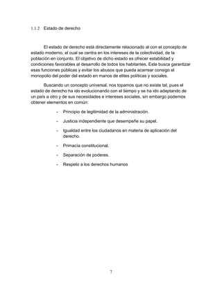 1.1.2 Estado de derecho



       El estado de derecho está directamente relacionado al con el concepto de
estado moderno, el cual se centra en los intereses de la colectividad, de la
población en conjunto. El objetivo de dicho estado es ofrecer estabilidad y
condiciones favorables al desarrollo de todos los habitantes. Este busca garantizar
esas funciones públicas y evitar los abusos que pueda acarrear consigo el
monopolio del poder del estado en manos de elites políticas y sociales.

      Buscando un concepto universal, nos topamos que no existe tal, pues el
estado de derecho ha ido evolucionando con el tiempo y se ha ido adaptando de
un país a otro y de sus necesidades e intereses sociales, sin embargo podemos
obtener elementos en común:

             -   Principio de legitimidad de la administración.

             -   Justicia independiente que desempeñe su papel.

             -   Igualdad entre los ciudadanos en materia de aplicación del
                 derecho.

             -   Primacía constitucional.

             -   Separación de poderes.

             -   Respeto a los derechos humanos




                                            7
 