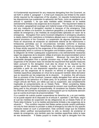 4.A fundamental requirement for any measures derogating from the Covenant, as
set forth in article 4, paragraph 1, is that such measures are limited to the extent
strictly required by the exigencies of the situation. Un requisito fundamental para
las disposiciones que suspendan la aplicación del Pacto, como se establece en el
artículo 4, apartado 1, es que esas medidas están limitadas en la medida
estrictamente limitada a las exigencias de la situación. This requirement relates to
the duration, geographical coverage and material scope of the state of emergency
and any measures of derogation resorted to because of the emergency. Este
requisito se refiere a la duración, la cobertura geográfica y el alcance material del
estado de emergencia y las medidas de excepcionales aplicadas en razón de la
emergencia. Derogation from some Covenant obligations in emergency situations
is clearly distinct from restrictions or limitations allowed even in normal times under
several provisions of the Covenant. La suspensión de algunas obligaciones del
Pacto en situaciones de excepción es claramente distinta de las restricciones o
limitaciones permitidas aun en circunstancias normales conforme a diversas
disposiciones del Pacto. i ii[2] Nevertheless, the obligation to limit any derogations
to those strictly required by the exigencies of the situation reflects the principle of
proportionality which is common to derogation and limitation powers. Sin embargo,
la obligación de limitar cualesquiera suspensiones a las estrictamente necesarias
según las exigencias de la situación refleja el principio de proporcionalidad común
a las facultades de suspensión y limitación.            Moreover, the mere fact that a
permissible derogation from a specific provision may, of itself, be justified by the
exigencies of the situation does not obviate the requirement that specific measures
taken pursuant to the derogation must also be shown to be required by the
exigencies of the situation. Además, el mero hecho de que una excepción
permitida a partir de una disposición específica que puede, por sí misma, se
justifica por las exigencias de la situación no elimina el requisito de que las
medidas específicas adoptadas en virtud de la excepción también debe demostrar
que es requerido por las exigencias de la situación. In practice, this will ensure
that no provision of the Covenant, however validly derogated from will be entirely
inapplicable to the behaviour of a State party. En la práctica, esto asegurará que
ningún artículo del Pacto, por válida que sea su suspensión, sea completamente
inaplicable al comportamiento de un Estado Parte.             When considering States
parties' reports the Committee has expressed its concern over insufficient attention
being paid to the principle of proportionality. Al considerar los Estados Partes de
los informes del Comité ha expresado su preocupación por la insuficiente atención
que se cuenta el principio de proporcionalidad. iii iv[3]
5.La cuestión de cuándo pueden suspenderse los derechos de, y en qué medida,
no se puede separar de lo dispuesto en el artículo 4, apartado 1, del Pacto, según
el cual las medidas de suspensión de las obligaciones de un Estado Parte en el
Pacto debe limitarse "a en la medida estrictamente limitada a las exigencias de la
situación ". This condition requires that States parties provide careful justification
not only for their decision to proclaim a state of emergency but also for any specific
measures based on such a proclamation. Esta condición exige que los Estados
Partes deben justificar escrupulosamente no sólo su decisión de proclamar el
estado de emergencia, sino también para las medidas específicas sobre la base
de esa declaración. If States purport to invoke the right to derogate from the

                                          10
 