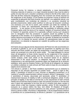 Covenant during, for instance, a natural catastrophe, a mass demonstration
including instances of violence, or a major industrial accident, they must be able to
justify not only that such a situation constitutes a threat to the life of the nation, but
also that all their measures derogating from the Covenant are strictly required by
the exigencies of the situation. Si los Estados se proponen invocar el derecho de
suspender la aplicación del Pacto durante, por ejemplo, una catástrofe natural, una
gran manifestación con incidentes de violencia o un accidente industrial de
grandes proporciones, deben poder justificar no sólo que tal situación constituye
una amenaza a la vida de la nación, pero también que todas las medidas de
excepción al Pacto son estrictamente necesarias por las exigencias de la
situación. In the opinion of the Committee, the possibility of restricting certain
Covenant rights under the terms of, for instance, freedom of movement (article 12)
or freedom of assembly (article 21) is generally sufficient during such situations
and no derogation from the provisions in question would be justified by the
exigencies of the situation. En el dictamen del Comité, la posibilidad de restringir
ciertos derechos enunciados en el Pacto de, por ejemplo, la libertad de circulación
(artículo 12) o la libertad de reunión (artículo 21) generalmente basta en esas
situaciones y no obstante lo dispuesto en cuestión se justifica por las exigencias
de la situación.

6.El hecho de que algunas de las disposiciones del Pacto han sido enumerados en
el artículo 4 (párrafo 2), por no ser objeto de suspensión no significa que otros
artículos del Pacto pueden ser objeto de excepciones a voluntad, incluso cuando
exista una amenaza a la vida de la nación existe. The legal obligation to narrow
down all derogations to those strictly required by the exigencies of the situation
establishes both for States parties and for the Committee a duty to conduct a
careful analysis under each article of the Covenant based on an objective
assessment of the actual situation. La obligación legal de reducir todas las
suspensiones a las estrictamente necesarias según las exigencias de la situación
establece, tanto para los Estados Partes y del Comité de la obligación de realizar
un análisis cuidadoso en cada artículo del Pacto sobre la base de una evaluación
objetiva de la situación real.
7.El artículo 4, párrafo 2, del Pacto establece expresamente que no obstante lo
dispuesto en los artículos siguientes se pueden hacer: article 6 (right to life),
article 7 (prohibition of torture or cruel, inhuman or degrading punishment, or of
medical or scientific experimentation without consent), article 8, paragraphs 1 and
2 (prohibition of slavery, slave-trade and servitude), article 11 (prohibition of
imprisonment because of inability to fulfil a contractual obligation), article 15 (the
principle of legality in the field of criminal law, ie the requirement of both criminal
liability and punishment being limited to clear and precise provisions in the law that
was in place and applicable at the time the act or omission took place, except in
cases where a later law imposes a lighter penalty), article 16 (the recognition of
everyone as a person before the law), and article 18 (freedom of thought,
conscience and religion). artículo 6 (derecho a la vida), artículo 7 (prohibición de la
tortura o penas crueles, inhumanos o degradantes, o de los experimentos médicos
o científicos sin su consentimiento), el artículo 8, párrafos 1 y 2 (prohibición de la


                                           11
 