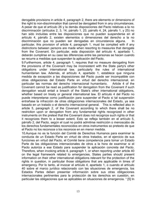 derogable provisions in article 4, paragraph 2, there are elements or dimensions of
the right to non-discrimination that cannot be derogated from in any circumstances.
A pesar de que el artículo 26 y la demás disposiciones del Pacto relativas a la no
discriminación (artículos 2, 3, 14, párrafo 1, 23, párrafo 4, 24, párrafo 1, y 25) no
han sido incluidas entre las disposiciones que no pueden suspenderse en el
artículo 4, párrafo 2, existen elementos o dimensiones del derecho a la no
discriminación que no pueden ser derogadas en circunstancia alguna.                   In
particular, this provision of article 4, paragraph 1, must be complied with if any
distinctions between persons are made when resorting to measures that derogate
from the Covenant. En particular, esta disposición del artículo 4, apartado 1,
deberán cumplirse en su caso las diferencias entre las personas se hacen cuando
se recurre a medidas que suspenden la aplicación del Pacto.
9.Furthermore, article 4, paragraph 1, requires that no measure derogating from
the provisions of the Covenant may be inconsistent with the State party's other
obligations under international law, particularly the rules of international
humanitarian law. Además, el artículo 4, apartado 1, establece que ninguna
medida de excepción a las disposiciones del Pacto puede ser incompatible con
otras obligaciones del Estado Parte en virtud del derecho internacional, en
particular las normas del derecho internacional humanitario.          Article 4 of the
Covenant cannot be read as justification for derogation from the Covenant if such
derogation would entail a breach of the State's other international obligations,
whether based on treaty or general international law. El artículo 4 del Pacto no
puede interpretarse como justificación para suspender el Pacto si tal suspensión
entrañase la infracción de otras obligaciones internacionales del Estado, ya sea
basado en un tratado o el derecho internacional general. This is reflected also in
article 5, paragraph 2, of the Covenant according to which there shall be no
restriction upon or derogation from any fundamental rights recognized in other
instruments on the pretext that the Covenant does not recognize such rights or that
it recognizes them to a lesser extent. Esto se refleja también en el artículo 5,
párrafo 2, del Pacto, según el cual no podrá admitirse restricción o menoscabo de
los derechos fundamentales reconocidos en otros instrumentos so pretexto de que
el Pacto no los reconoce o los reconoce en en menor medida.
10.Aunque no es la función del Comité de Derechos Humanos para examinar la
conducta de un Estado Parte en virtud de otros tratados, en el ejercicio de sus
funciones en virtud del Pacto, el Comité tiene competencia para tomar un Estado
Parte de las obligaciones internacionales de otros a la hora de examinar si el
Pacto autoriza a ese Estado para suspender la aplicación concreta del Pacto.
Therefore, when invoking article 4, paragraph 1, or when reporting under article 40
on the legal framework related to emergencies, States parties should present
information on their other international obligations relevant for the protection of the
rights in question, in particular those obligations that are applicable in times of
emergency. Por lo tanto, al invocar el artículo 4, apartado 1, o cuando el artículo
40 sobre el marco jurídico relacionado con las situaciones de emergencia, los
Estados Partes deben presentar información sobre sus otras obligaciones
internacionales pertinentes para la protección de los derechos en cuestión, en
particular las obligaciones que se aplicables en situaciones de emergencia. v [5] In



                                          13
 