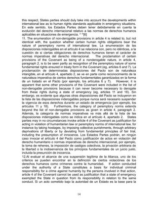 this respect, States parties should duly take into account the developments within
international law as to human rights standards applicable in emergency situations.
En este sentido, los Estados Partes deben tener debidamente en cuenta la
evolución del derecho internacional relativo a las normas de derechos humanos
aplicables en situaciones de emergencia. vi vii[6]
11. The enumeration of non-derogable provisions in article 4 is related to, but not
identical with, the question whether certain human rights obligations bear the
nature of peremptory norms of international law. La enumeración de las
disposiciones inderogables en el artículo 4 se relaciona con, pero no idénticas, a la
cuestión de si ciertas obligaciones de derechos humanos tienen el carácter de
normas imperativas del derecho internacional.          The proclamation of certain
provisions of the Covenant as being of a nonderogable nature, in article 4,
paragraph 2, is to be seen partly as recognition of the peremptory nature of some
fundamental rights ensured in treaty form in the Covenant (eg, articles 6 and 7). La
proclamación de determinadas disposiciones del Pacto son de naturaleza
intangible, en el artículo 4, apartado 2, se ve en parte como reconocimiento de la
naturaleza imperativa de ciertos derechos fundamentales garantizados en la forma
de un tratado en el Pacto (por ejemplo, los artículos 6 y 7).         However, it is
apparent that some other provisions of the Covenant were included in the list of
non-derogable provisions because it can never become necessary to derogate
from these rights during a state of emergency (eg, articles 11 and 18). Sin
embargo, es evidente que algunas otras disposiciones del Pacto se incluyeron en
la lista de las disposiciones inderogables porque nunca será necesario suspender
la vigencia de esos derechos durante un estado de emergencia (por ejemplo, los
artículos 11 y 18).      Furthermore, the category of peremptory norms extends
beyond the list of non-derogable provisions as given in article 4, paragraph 2.
Además, la categoría de normas imperativas va más allá de la lista de las
disposiciones inderogables como se indica en el artículo 4, apartado 2. States
parties may in no circumstances invoke article 4 of the Covenant as justification for
acting in violation of humanitarian law or peremptory norms of international law, for
instance by taking hostages, by imposing collective punishments, through arbitrary
deprivations of liberty or by deviating from fundamental principles of fair trial,
including the presumption of innocence. Los Estados Partes podrán, en ningún
caso invocar el artículo 4 del Pacto como justificación de actos en violación del
derecho humanitario o normas imperativas de derecho internacional, por ejemplo,
la toma de rehenes, la imposición de castigos colectivos, la privación arbitraria de
la libertad o la inobservancia de los principios fundamentales de un juicio justo,
incluida la presunción de inocencia.
12.Al evaluar el alcance de una suspensión legítima de la Alianza, uno de los
criterios se pueden encontrar en la definición de ciertos violaciónes de los
derechos humanos como crímenes contra la humanidad. If action conducted
under the authority of a State constitutes a basis for individual criminal
responsibility for a crime against humanity by the persons involved in that action,
article 4 of the Covenant cannot be used as justification that a state of emergency
exempted the State in question from its responsibility in relation to the same
conduct. Si un acto cometido bajo la autoridad de un Estado es la base para la



                                         14
 