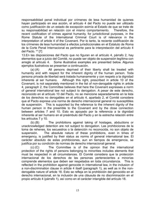 responsabilidad penal individual por crímenes de lesa humanidad de quienes
hayan participado en esa acción, el artículo 4 del Pacto no puede ser utilizado
como justificación de un estado de excepción eximía al Estado de que se trate de
su responsabilidad en relación con el mismo comportamiento. Therefore, the
recent codification of crimes against humanity, for jurisdictional purposes, in the
Rome Statute of the International Criminal Court is of relevance in the
interpretation of article 4 of the Covenant. Por lo tanto, la reciente codificación de
los crímenes de lesa humanidad a efectos jurisdiccionales en el Estatuto de Roma
de la Corte Penal Internacional es pertinente para la interpretación del artículo 4
del Pacto. viii [7]
13.En las disposiciones del Pacto que no figuran en el artículo 4, párrafo 2, hay
elementos que a juicio del Comité, no puede ser objeto de suspensión legítima con
arreglo al artículo 4. Some illustrative examples are presented below. Algunos
ejemplos ilustrativos se presentan a continuación.
        (a) (A)        All persons deprived of their liberty shall be treated with
humanity and with respect for the inherent dignity of the human person. Toda
persona privada de libertad será tratada humanamente y con respeto a la dignidad
inherente al ser humano.         Although this right, prescribed in article 10 of the
Covenant, is not separately mentioned in the list of non-derogable rights in article
4, paragraph 2, the Committee believes that here the Covenant expresses a norm
of general international law not subject to derogation. A pesar de este derecho,
reconocido en el artículo 10 del Pacto, no se mencione separadamente en la lista
de los derechos no derogables en el artículo 4, apartado 2, el Comité considera
que el Pacto expresa una norma de derecho internacional general no susceptibles
de suspensión. This is supported by the reference to the inherent dignity of the
human person in the preamble to the Covenant and by the close connection
between articles 7 and 10. Esto es apoyado por la referencia a la dignidad
inherente al ser humano en el preámbulo del Pacto y en la estrecha relación entre
los artículos 7 y 10.
        (b) (B)        The prohibitions against taking of hostages, abductions or
unacknowledged detention are not subject to derogation. Las prohibiciones de la
toma de rehenes, los secuestros o la detención no reconocida, no son objeto de
suspensión.         The absolute nature of these prohibitions, even in times of
emergency, is justified by their status as norms of general international law. El
carácter absoluto de estas prohibiciones, aun en tiempos de emergencia, se
justifica por su condición de normas de derecho internacional general.
        (c) (C)        The Committee is of the opinion that the international
protection of the rights of persons belonging to minorities includes elements that
must be respected in all circumstances. El Comité considera que la protección
internacional de los derechos de las personas pertenecientes a minorías
comprende elementos que deben ser respetados en toda circunstancia. This is
reflected in the prohibition against genocide in international law, in the inclusion of
a non-discrimination clause in article 4 itself (paragraph 1), as well as in the non-
derogable nature of article 18. Esto se refleja en la prohibición del genocidio en el
derecho internacional, en la inclusión de una cláusula de no discriminación en el
propio artículo 4 (párrafo 1), así como en el carácter intangible del artículo 18.


                                          15
 
