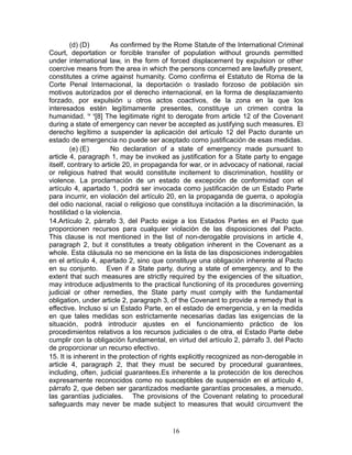 (d) (D)       As confirmed by the Rome Statute of the International Criminal
Court, deportation or forcible transfer of population without grounds permitted
under international law, in the form of forced displacement by expulsion or other
coercive means from the area in which the persons concerned are lawfully present,
constitutes a crime against humanity. Como confirma el Estatuto de Roma de la
Corte Penal Internacional, la deportación o traslado forzoso de población sin
motivos autorizados por el derecho internacional, en la forma de desplazamiento
forzado, por expulsión u otros actos coactivos, de la zona en la que los
interesados estén legítimamente presentes, constituye un crimen contra la
humanidad. ix x[8] The legitimate right to derogate from article 12 of the Covenant
during a state of emergency can never be accepted as justifying such measures. El
derecho legítimo a suspender la aplicación del artículo 12 del Pacto durante un
estado de emergencia no puede ser aceptado como justificación de esas medidas.
         (e) (E)       No declaration of a state of emergency made pursuant to
article 4, paragraph 1, may be invoked as justification for a State party to engage
itself, contrary to article 20, in propaganda for war, or in advocacy of national, racial
or religious hatred that would constitute incitement to discrimination, hostility or
violence. La proclamación de un estado de excepción de conformidad con el
artículo 4, apartado 1, podrá ser invocada como justificación de un Estado Parte
para incurrir, en violación del artículo 20, en la propaganda de guerra, o apología
del odio nacional, racial o religioso que constituya incitación a la discriminación, la
hostilidad o la violencia.
14.Artículo 2, párrafo 3, del Pacto exige a los Estados Partes en el Pacto que
proporcionen recursos para cualquier violación de las disposiciones del Pacto.
This clause is not mentioned in the list of non-derogable provisions in article 4,
paragraph 2, but it constitutes a treaty obligation inherent in the Covenant as a
whole. Esta cláusula no se mencione en la lista de las disposiciones inderogables
en el artículo 4, apartado 2, sino que constituye una obligación inherente al Pacto
en su conjunto. Even if a State party, during a state of emergency, and to the
extent that such measures are strictly required by the exigencies of the situation,
may introduce adjustments to the practical functioning of its procedures governing
judicial or other remedies, the State party must comply with the fundamental
obligation, under article 2, paragraph 3, of the Covenant to provide a remedy that is
effective. Incluso si un Estado Parte, en el estado de emergencia, y en la medida
en que tales medidas son estrictamente necesarias dadas las exigencias de la
situación, podrá introducir ajustes en el funcionamiento práctico de los
procedimientos relativos a los recursos judiciales o de otra, el Estado Parte debe
cumplir con la obligación fundamental, en virtud del artículo 2, párrafo 3, del Pacto
de proporcionar un recurso efectivo.
15. It is inherent in the protection of rights explicitly recognized as non-derogable in
article 4, paragraph 2, that they must be secured by procedural guarantees,
including, often, judicial guarantees.Es inherente a la protección de los derechos
expresamente reconocidos como no susceptibles de suspensión en el artículo 4,
párrafo 2, que deben ser garantizados mediante garantías procesales, a menudo,
las garantías judiciales. The provisions of the Covenant relating to procedural
safeguards may never be made subject to measures that would circumvent the


                                           16
 