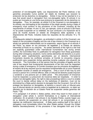 protection of non-derogable rights. Las disposiciones del Pacto relativas a las
garantías procesales nunca podrán ser objeto de medidas que socaven la
protección de los derechos no derogables. Article 4 may not be resorted to in a
way that would result in derogation from non-derogable rights. El artículo 4 no
puede ser invocada en una forma que produzca la suspensión de los derechos no
derogables. Thus, for example, as article 6 of the Covenant is non-derogable in
its entirety, any trial leading to the imposition of the death penalty during a state of
emergency must conform to the provisions of the Covenant, including all the
requirements of articles 14 and 15. Así, por ejemplo, como el artículo 6 del Pacto
no se puede suspender en su totalidad, los que conducen a la imposición de la
pena de muerte durante un estado de emergencia debe ajustarse a las
disposiciones del Pacto, incluidos todos los requisitos de los artículos 14 y 15
años.
16.Safeguards related to derogation, as embodied in article 4 of the Covenant, are
based on the principles of legality and the rule of law inherent in the Covenant as a
whole.Las garantías relacionadas con la suspensión, según figura en el artículo 4
del Pacto, se basan en los principios de legalidad y el Estado de derecho
inherentes al Pacto en su conjunto. As certain elements of the right to a fair trial
are explicitly guaranteed under international humanitarian law during armed
conflict, the Committee finds no justification for derogation from these guarantees
during other emergency situations. Como ciertos elementos del derecho a un juicio
imparcial están explícitamente garantizados por el derecho internacional
humanitario durante los conflictos armados, el Comité no encuentra ninguna
justificación para suspender dichas garantías durante cualquier otra situación de
excepción. The Committee is of the opinion that the principles of legality and the
rule of law require that fundamental requirements of fair trial must be respected
during a state of emergency. El Comité considera que los principios de legalidad y
el imperio de la ley requiere que los requisitos fundamentales de un juicio imparcial
se respeten durante un estado de emergencia. Only a court of law may try and
convict a person for a criminal offence. Sólo un tribunal de derecho puede enjuiciar
y condenar a una persona por un delito penal. The presumption of innocence
must be respected. La presunción de inocencia debe ser respetada. In order to
protect non-derogable rights, the right to take proceedings before a court to enable
the court to decide without delay on the lawfulness of detention, must not be
diminished by a State party's decision to derogate from the Covenant. Con el fin de
proteger los derechos no derogables, el derecho a recurrir ante un tribunal para
que el tribunal decida sin demora sobre la legalidad de la detención, no debe ser
afectado por la decisión de un Estado Parte de suspender ciertas garantías del
Pacto. xixii[9]
17.In paragraph 3 of article 4, States parties, when they resort to their power of
derogation under article 4, commit themselves to a regime of international
notification. En el párrafo 3 del artículo 4, los Estados Partes, cuando hagan uso
de su derecho de suspensión en virtud del artículo 4, se comprometen a un
régimen de notificación internacional. A State party availing itself of the right of
derogation must immediately inform the other States parties, through the United
Nations SecretaryGeneral, of the provisions it has derogated from and of the



                                          17
 