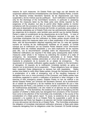 reasons for such measures. Un Estado Parte que haga uso del derecho de
suspensión deberá informar inmediatamente a los demás Estados Partes, a través
de las Naciones Unidas Secretario General, de las disposiciones que haya
suspendido y de los motivos que las justifiquen. Such notification is essential not
only for the discharge of the Committee's functions, in particular in assessing
whether the measures taken by the State party were strictly required by the
exigencies of the situation, but also to permit other States parties to monitor
compliance with the provisions of the Covenant. Dicha notificación es esencial no
sólo para el desempeño de las funciones del Comité, en particular, para evaluar si
las medidas adoptadas por el Estado Parte eran las estrictamente requeridas por
las exigencias de la situación, pero también para permitir que los demás Estados
Partes a vigilar el cumplimiento de las disposiciones de la del Pacto. In view of
the summary character of many of the notifications received in the past, the
Committee emphasizes that the notification by States parties should include full
information about the measures taken and a clear explanation of the reasons for
them, with full documentation attached regarding their law. En vista del carácter
sumario de muchas de las notificaciones recibidas en el pasado, el Comité
subraya que la notificación por los Estados Partes deberán incluir información
detallada sobre las medidas adoptadas y una clara explicación de las razones
para ello, con la documentación completa sobre las disposiciones jurídicas.
Additional notifications are required if the State party subsequently takes further
measures under article 4, for instance by extending the duration of a state of
emergency. Se necesitarán notificaciones adicionales si el Estado Parte
posteriormente adopta medidas adicionales en virtud del artículo 4, por ejemplo
mediante la ampliación de la duración de un estado de emergencia.                The
requirement of immediate notification applies equally in relation to the termination
of derogation. El requisito de la notificación inmediata también se aplica en
relación con la terminación de la suspensión. These obligations have not always
been respected: Estas obligaciones no siempre han sido respetados:             States
parties have failed to notify other States parties, through the Secretary-General, of
a proclamation of a state of emergency and of the resulting measures of
derogation from one or more provisions of the Covenant, and States parties have
sometimes neglected to submit a notification of territorial or other changes in the
exercise of their emergency powers. Estados Partes no han de notificar a los
demás Estados Partes, por conducto del Secretario General, de la proclamación
de un estado de emergencia y de las medidas de la suspensión de una o más
disposiciones del Pacto, y los partidos no han cumplido con informar al Secretario
de modificaciones territoriales o de otra índole en el ejercicio de sus facultades
excepcionales. xiii xiv[10] 'Sometimes, the existence of a state of emergency and the
question of whether a State party has derogated from provisions of the Covenant
have come to the attention of the Committee only incidentally, in the course of the
consideration of a State party's report. "A veces, la existencia de un estado de
excepción y la cuestión de si un Estado Parte ha suspendido a partir de las
disposiciones del Pacto han llegado a la atención del Comité incidentalmente, en
el curso del examen del informe de un Estado Parte. The Committee emphasizes
the obligation of immediate international notification whenever a State party takes
measures derogating from its obligations under the Covenant. El Comité subraya


                                         18
 