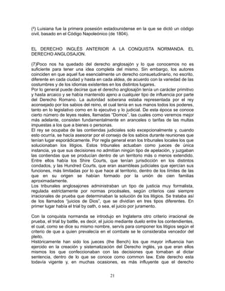 (²) Luisiana fue la primera posesión estadounidense en la que se dictó un código
civil, basado en el Código Napoleónico (de 1804).


EL DERECHO INGLÉS ANTERIOR A LA CONQUISTA NORMANDA. EL
DERECHO ANGLOSAJON.

(7)Poco nos ha quedado del derecho anglosajón y lo que conocemos no es
suficiente para tener una idea completa del mismo. Sin embargo, los autores
coinciden en que aquel fue esencialmente un derecho consuetudinario, no escrito,
diferente en cada ciudad y hasta en cada aldea, de acuerdo con la variedad de las
costumbres y de los idiomas existentes en los distintos lugares.
Por lo general puede decirse que el derecho anglosajón tenía un carácter primitivo
y hasta arcaico y se había mantenido ajeno a cualquier tipo de influencia por parte
del Derecho Romano. La autoridad soberana estaba representada por el rey
aconsejado por los sabios del reino, el cual tenía en sus manos todos los poderes,
tanto en lo legislativo como en lo ejecutivo y lo judicial. De esta época se conoce
cierto número de leyes reales, llamadas “Domos”, las cuales como veremos mejor
más adelante, consisten fundamentalmente en aranceles o tarifas de las multas
impuestas a los que a bienes o personas.
El rey se ocupaba de las contiendas judiciales solo excepcionalmente y, cuando
esto ocurría, se hacía asesorar por el consejo de los sabios durante reuniones que
tenían lugar esporádicamente. Por regla general eran los tribunales locales los que
solucionaban los litigios. Estos tribunales actuaban como jueces de única
instancia, ya que sus decisiones no admitían ningún tipo de apelación, y juzgaban
las contiendas que se producían dentro de un territorio más o menos extendido.
Entre ellos había los Shire Courts, que tenían jurisdicción en los distintos
condados, y las Hundred Courts, que eran asambleas judiciales que ejercían sus
funciones, más limitadas por lo que hace al territorio, dentro de los límites de las
que en su origen se habían formado por la unión de cien familias
aproximadamente.
Los tribunales anglosajones administraban un tipo de justicia muy formalista,
regulada estrictamente por normas procésales, según criterios casi siempre
irracionales de prueba que determinaban la solución de los litigios. Se trataba así
de los llamados “juicios de Dios”, que se dividían en tres tipos diferentes. En
primer lugar había el trial by oath, o sea, el juicio por juramento.

Con la conquista normanda se introdujo en Inglaterra otro criterio irracional de
prueba, el trial by battle, es decir, el juicio mediante duelo entre los contendientes,
el cual, como se dice su mismo nombre, servís para componer los litigios según el
criterio de que a quien prevalecía en el combate se le consideraba vencedor del
pleito.
Históricamente han sido los jueces (the Bench) los que mayor influencia han
ejercido en la creación y sistematización del Derecho inglés, ya que eran ellos
mismos los que confeccionaban con las decisiones que tomaban al dictar
sentencia, dentro de lo que se conoce como common law. Este derecho esta
todavía vigente y, en muchas ocasiones, es más influyente que el derecho


                                          21
 
