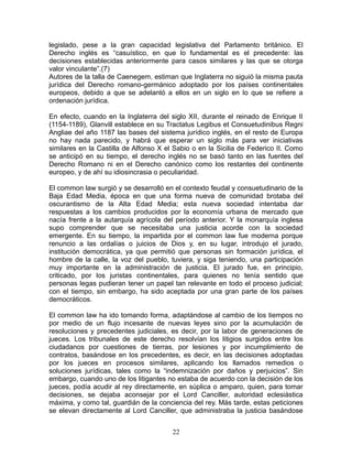 legislado, pese a la gran capacidad legislativa del Parlamento británico. El
Derecho inglés es “casuístico, en que lo fundamental es el precedente: las
decisiones establecidas anteriormente para casos similares y las que se otorga
valor vinculante”.(7)
Autores de la talla de Caenegem, estiman que Inglaterra no siguió la misma pauta
jurídica del Derecho romano-germánico adoptado por los países continentales
europeos, debido a que se adelantó a ellos en un siglo en lo que se refiere a
ordenación jurídica.

En efecto, cuando en la Inglaterra del siglo XII, durante el reinado de Enrique II
(1154-1189), Glanvill establece en su Tractatus Legibus et Consuetudinibus Regni
Angliae del año 1187 las bases del sistema jurídico inglés, en el resto de Europa
no hay nada parecido, y habrá que esperar un siglo más para ver iniciativas
similares en la Castilla de Alfonso X el Sabio o en la Sicilia de Federico II. Como
se anticipó en su tiempo, el derecho inglés no se basó tanto en las fuentes del
Derecho Romano ni en el Derecho canónico como los restantes del continente
europeo, y de ahí su idiosincrasia o peculiaridad.

El common law surgió y se desarrolló en el contexto feudal y consuetudinario de la
Baja Edad Media, época en que una forma nueva de comunidad brotaba del
oscurantismo de la Alta Edad Media; esta nueva sociedad intentaba dar
respuestas a los cambios producidos por la economía urbana de mercado que
nacía frente a la autarquía agrícola del período anterior. Y la monarquía inglesa
supo comprender que se necesitaba una justicia acorde con la sociedad
emergente. En su tiempo, la impartida por el common law fue moderna porque
renuncio a las ordalías o juicios de Dios y, en su lugar, introdujo el jurado,
institución democrática, ya que permitió que personas sin formación jurídica, el
hombre de la calle, la voz del pueblo, tuviera, y siga teniendo, una participación
muy importante en la administración de justicia. El jurado fue, en principio,
criticado, por los juristas continentales, para quienes no tenía sentido que
personas legas pudieran tener un papel tan relevante en todo el proceso judicial;
con el tiempo, sin embargo, ha sido aceptada por una gran parte de los países
democráticos.

El common law ha ido tomando forma, adaptándose al cambio de los tiempos no
por medio de un flujo incesante de nuevas leyes sino por la acumulación de
resoluciones y precedentes judiciales, es decir, por la labor de generaciones de
jueces. Los tribunales de este derecho resolvían los litigios surgidos entre los
ciudadanos por cuestiones de tierras, por lesiones y por incumplimiento de
contratos, basándose en los precedentes, es decir, en las decisiones adoptadas
por los jueces en procesos similares, aplicando los llamados remedios o
soluciones jurídicas, tales como la “indemnización por daños y perjuicios”. Sin
embargo, cuando uno de los litigantes no estaba de acuerdo con la decisión de los
jueces, podía acudir al rey directamente, en súplica o amparo, quien, para tomar
decisiones, se dejaba aconsejar por el Lord Canciller, autoridad eclesiástica
máxima, y como tal, guardián de la conciencia del rey. Más tarde, estas peticiones
se elevan directamente al Lord Canciller, que administraba la justicia basándose


                                        22
 