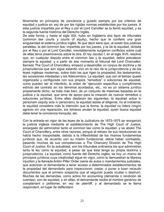 libremente en principios de conciencia y guiado siempre por los criterios de
equidad y justicia en vez de por las rígidas normas establecidas por los jueces. A
esta justicia impartida por el Rey o por el Lord Canciller se la llamó equidad, y es
la segunda fuente histórica del Derecho Inglés.
De esta forma, y hasta el siglo XIX, hubo en Inglaterra dos tipos de tribunales
(common law courts y courts of equity), hecho que le confiere una gran
singularidad al sistema jurídico inglés. Ni que decir tiene que, al existir dos justicias
paralelas, la del common law, impartida por los jueces, y la de la equidad, dictada
por el Rey o por el Lord Canciller, inevitablemente surgieron conflictos sobre cuál
de ellas tenía preeminencia sobre la otra. El rey Jacobo I, en el siglo XVII, resolvió
que, en cualquier disputa entre el common law y la equidad, debía prevalecer
siempre la equidad, y a partir de ese momento el tribunal del Lord Chancellor,
llamado The Court of Chancillery, empezó a desarrollar un corpus de doctrina y de
jurisprudencia que aún sigue estando vivo en la raíz de la jurisprudencia y de las
leyes inglésas modernas, sobre todo las que rigen la propiedad, los testamentos,
las sucesiones intestadas y los fideicomisos. La equidad, que con el tiempo quedo
organizada y configurada con sus propios “remedios” o soluciones de equidad,
como pueden ser el interdicto, la orden de “ejecución específica o cumplimiento
estricto del contrato en los términos acordados, etc., no es un sistema jurídico
propiamente dicho; se trata más bien, de un conjunto de máximas basadas en la
justicia y la equidad, que sirve de apoyo para la creación de nuevos remedios o
soluciones jurídicas. Entre ellas destacan las siguientes: la equidad actúa in
personam (equity acts in personam), la equidad asiste al diligente, no al indolente,
la equidad considera más la intención que la forma, la equidad no tolera ningún
agravio sin una reparación, los retrasos anulan la equidad, quien busca equidad
debe tener la conciencia tranquila, etc.

Con la entrada en vigor de las leyes de la Judicatura de 1873-1875 se reorganizó
la justicia inglesa mediante el establecimiento de The High Court of Justice,
encargado de administrar tanto el common law como la equidad, y se abolió The
Court of Chancillery, entre otras razones, porque el retraso de sus resoluciones se
había hecho insoportable, debido a la inflexibilidad de los mismos fundamentos
jurídicos que, de acuerdo con su misión fundacional, debía haber combatido,
pasando muchas de sus competencias a The Chancery División de The High
Court of Justice. En la actualidad, son los tribunales ordinarios los que administran
tanto la ley como la equidad, a pesar de que ésta tenga su propia doctrina y
jurisprudencia. La equidad, como fuente del Derecho inglés, es hoy un marco de
principios jurídicos cuya creatividad sigue en vigor, como lo demuestran la Mareva
injuction y la llamada Antón Piller Order (serie de autos o mandamientos judiciales,
que autorizan al demandante a tener acceso a determinados establecimientos de
la propiedad del demandado para inspeccionar, copiar, o poner a buen recaudo
documentos que el primero sospecha que el segundo puede ocultar o destruir).
Muchas de las demandas, como actino for accounting (demanda o rendición de
cuentas), son de equidad, y en ellas, el demandante recibe el nombre genérico de
complainant o petitioner, en vez de plaintiff, y al demandado se le llama
respondent, en lugar de deffendant.



                                           23
 