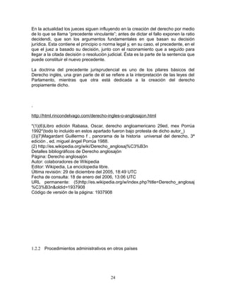 En la actualidad los jueces siguen influyendo en la creación del derecho por medio
de lo que se llama “precedente vinculante”; antes de dictar el fallo exponen la ratio
decidendi, que son los argumentos fundamentales en que basan su decisión
jurídica. Esta contiene el principio o norma legal y, en su caso, el precedente, en el
que el juez a basado su decisión, junto con el razonamiento que a seguido para
llegar a la citada decisión o resolución judicial. Ésta es la parte de la sentencia que
puede constituir el nuevo precedente.

La doctrina del precedente jurisprudencial es uno de los pilares básicos del
Derecho inglés, una gran parte de él se refiere a la interpretación de las leyes del
Parlamento, mientras que otra está dedicada a la creación del derecho
propiamente dicho.



.

http://html.rincondelvago.com/derecho-ingles-o-anglosajon.html

*(1)(6)Libro edición Rabasa, Oscar, derecho angloamericano 29ed, mex Porrúa
1992*(todo lo incluido en estos apartado fueron bajo protesta de dicho autor_)
(3)(7)Magardant Guillermo f , panorama de la historia universal del derecho, 3ª
edición , ed. miguel ángel Porrúa 1988.
(2) http://es.wikipedia.org/wiki/Derecho_anglosaj%C3%B3n
Detalles bibliográficos de Derecho anglosajón
Página: Derecho anglosajón
Autor: colaboradores de Wikipedia
Editor: Wikipedia, La enciclopedia libre.
Última revisión: 29 de diciembre del 2005, 18:49 UTC
Fecha de consulta: 18 de enero del 2006, 13:06 UTC
URL permanente: (5)http://es.wikipedia.org/w/index.php?title=Derecho_anglosaj
%C3%B3n&oldid=1937908
Código de versión de la página: 1937908




1.2.2 Procedimientos administrativos en otros países




                                          24
 